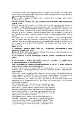 26Em jornadas muitas vezes, em perigos de rios, em perigos de salteadores, em perigos entre
patrícios, em perigos entre gen-tios, em perigos na cidade, em perigos no deserto, em perigos no
mar, em perigos entre falsos irmãos;
27Em trabalhos e fadigas, em vigílias muitas vezes; em fome e sede, em jejuns muitas
vezes; em frio e nudez.
28Além das coisas exteriores, há o que pesa sobre mim diariamente, a preocupação com
todas as igrejas.
Paulo se queixou das provações e tribulações que teve que suportar porque pregava o
Evangelho? Não, pois foi justamente Paulo quem disse: Alegrai-vos SEMPRE no Senhor; outra
vez digo, alegrai-vos (Fp 4.4). Seja houve alguém que entendesse como louvar a Deus nas horas
difíceis, era Paulo! Foram muitas as ocasiões em que poderia ter ficado de cabeça abaixada,
gemendo: "Ó Senhor, como sou coitadinho. Colocaste-me em apuros desta vez, Senhor. Acho
que Tu, Senhor, nem sabias o que estavas fazendo quando me mandaste para este lugar a fim de
pregar."
Por exemplo, em Atos 16, quando Paulo e Silas foram lançados no cárcere, Paulo poderia ter
dito: "Pelo menos desta vez, não tenho o mínimo motivo para me regozijar!" E enquanto Paulo
poderia ter ficado se queixando amargamente, seu companheiro Silas, sentado ao seu lado, com os
pés no tronco, poderia ter dito: "Muito bem! Tem toda a razão, irmão! Tem mesmo é que se
queixar, Paulo!"
ATOS 16.22-26
22Levantou-se a multidão, unida contra eles, e os preto-res, rasgando-lhes as vestes,
mandaram açoitá-los com varas.
23£, depois de lhes darem muitos açoites, os lançaram no cárcere, ordenando ao carcereiro
que os guardasse com toda a segurança.
24Este, recebendo tal ordem, levou-os para o cárcere interior e lhes prendeu os pés no
tronco.
25Por volta da MEIA-NOITE , Paulo e Silas oravam e CANTAVAM LOUVORES a Deus, e
os demais companheiros de prisão escutavam.
26De repente sobreveio tamanho terremoto, que sacudiu os alicerces da prisão; abriram-se
todas as portas; soltaram-se as cadeias de todos.
Mesmo em plena meia-noite, quando toda a esperança parecia estar perdida, e não havia
nenhuma saída em vista para fugirem da provação, Paulo continuava louvando a Deus sem cessar
e sem esmorecer.
Paulo e Silas, com as costas sangrando e com os pés no tronco, inham sido lançados no cárcere
porque pregaram o Evangelho. Na-uelas circunstâncias extremas, Paulo e Silas aprenderam o
sacrifício o louvor. Isso apesar do fato de aquele cárcere ser um lugar bem esagradável.
Um dos pormenores que a Bíblia nos conta é que Paulo e Silas oram lançados no cárcere
interior (At 16.24). Isso significa que era ugar escuro, frio, desconfortável, e sem a mínima
possibilidade de uga de lá!
Posso imaginar que Paulo e Silas estavam com as costas doendo por
ausa dos golpes recebidos, pois o v. 23 diz: "... depois de lhes darem
uitos açoites..." E provavelmente estavam sentindo cãibras depois de
assarem horas com o corpo contorcido pelo tronco. Mas Paulo e Silas
eram a Deus o sacrifício do louvor. Louvavam a Deus a despeito das
suas circunstâncias, embora sua natureza física não tivesse (segundo
acho) a mínima vontade de louvar a Deus.
Paulo e Silas poderiam, ao invés de ter louvado, ter se queixado,
lamuriado e murmurado, e então aquelas circunstâncias não teriam
e transformado. Silas poderia ter acusado Paulo, dizendo: "Paulo,
por que mesmo você me persuadiu a acompanhá-lo nessa viagem?
Olhe para mim! Agora sou um encarcerado." E Paulo poderia ter
 