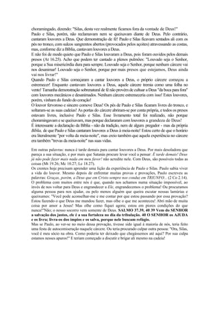 choramingado, dizendo: "Silas, desta vez realmente ficamos fora da vontade de Deus!"
Paulo e Silas, porém, não reclamavam nem se queixavam diante de Deus. Pelo contrário,
cantaram louvores a Deus. Que demonstração de fé! Paulo e Silas ficavam sentados ali com os
pés no tronco, com sulcos sangrentos abertos (provocados pelos açoites) atravessando as costas,
mas, conforme diz a Bíblia, cantavam louvores a Deus.
E não foi de modo quieto que Paulo e Silas louvaram a Deus, pois foram ouvidos pelos demais
presos (At 16.25). Acho que podem ter cantado a plenos pulmões: "Louvado seja o Senhor,
porque a Sua misericórdia dura para sempre. Louvado seja o Senhor, porque nenhum cárcere vai
nos desanimar! Louvado seja o Senhor, porque por mais presos que estejamos, Deus ainda
vai nos livrar!"
Quando Paulo e Silas começaram a cantar louvores a Deus, o próprio cárcere começou a
estremecer! Enquanto cantavam louvores a Deus, aquele cárcere tremia como uma folha no
vento! Tamanha demonstração sobrenatural de fé não provém de cultuar a Deus "da boca para fora"
com louvores mecânicos e desanimados. Nenhum cárcere estremeceria com isso! Estes louvores,
porém, vinham do fundo do coração!
O louvor fervoroso e sincero comove Deus! Os pés de Paulo e Silas ficaram livres do tronco, e
soltaram-se as suas cadeias! As portas do cárcere abriram-se por conta própria, e todos os presos
estavam livres, inclusive Paulo e Silas. Esse livramento total foi realizado, não porque
choramingavam e se queixavam, mas porque declararam com louvores a grandeza de Deus!
É interessante a declaração da Bíblia - não da tradição, nem de algum pregador - mas da própria
Bíblia, de que Paulo e Silas cantaram louvores a Deus à meia-noite! Estou certo de que o horário
era literalmente "por volta da meia-noite", mas creio também que aquela experiência no cárcere
era também "trevas da meia-noite" nas suas vidas.
Em outras palavras: nunca é tarde demais para cantar louvores a Deus. Por mais desoladora que
pareça a sua situação, e por mais que Satanás procure levar você a pensar: É tarde demais! Deus
já não pode fazer mais nada em meu favor! não acredite nele. Com Deus, são possíveis todas as
coisas (Mt 19.26; Mc 10.27; Lc 18.27).
Os crentes hoje precisam aprender uma lição da experiência de Paulo e Silas. Paulo sabia viver
a vida do louvor. Mesmo depois de enfrentar muitas provas e provações, Paulo escreveu as
palavras: Graças, porém, a Deus que em Cristo sempre nos conduz em TRIUNFO... (2 Co 2.14).
O problema com muitos entre nós é que, quando nos achamos numa situação impossível, ao
invés de nos voltar para Deus e engrandecer a Ele, engrandecemos o problema! Ou procuramos
alguma pessoa para nos ajudar, ou pelo menos alguém que queira escutar nossas lamúrias e
queixumes: "Você pode aconselhar-me e me contar por que estou passando por essa provação?
Estou fazendo o que Deus me mandou fazer, mas olhe o que me aconteceu! Abri mão de muita
coisa por amor a Jesus! Mas olhe como fiquei agora; estou em piores condições do que
nunca!"Não; o nosso socorro vem somente de Deus. SALMO 37.39, 40 39 Vem do SENHOR
a salvação dos justos, ele é a sua fortaleza no dia da tribulação. 40 O SENHOR os AJUDA
e os livra; livra-os dos ímpios e os salva, porque nele buscam refúgio.
Mas se Paulo, ao ver-se no meio dessa provação, tivesse sido igual à maioria de nós, teria feito
uma festa de autocomiseração naquele cárcere. Ou teria procurado culpar outra pessoa: "Ora, Silas,
você é meu sócio na obra. Como poderia ter deixado que chegássemos até aqui? Por sua culpa
estamos nesses apuros!" E teriam começado a discutir e brigar ali mesmo na cadeia!
 
