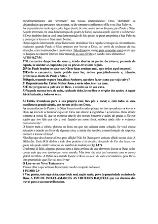 experimentaríamos um "terremoto" nas nossas circunstâncias! Deus "derrubará" as
circunstâncias que procuram nos amarrar, se tão-somente confiarmos nEle e na Sua Palavra.
As circunstâncias terão que ceder lugar diante de nós, assim como fizeram para Paulo e Silas.
Aquele terremoto era uma demonstração do poder de Deus; sacudiu aquele cárcere e os libertou!
E Deus também dará a você uma demonstração do Seu poder, se puser em prática a Sua Palavra
e começar a louvar o Seu santo Nome.
Outro aspecto interessante desse livramento dramático foi a rapidez com que as circunstâncias
mudaram quando Paulo e Silas optaram por louvar a Deus, ao invés de reclamar da sua
situação, com murmuração e queixumes. Não demorou muito para o mesmo carce-reiro que
os lançara no cárcere interior estar tratando as suas feridas e dando-lhes alimentos!
ATOS 16.27-34
27O carcereiro despertou do sono e, vendo abertas as portas do cárcere, puxando da
espada, ia suicidar-se, supondo que os presos tivessem fugido.
28Mas Paulo bradou em alta voz: Não te faças nenhum mal, que todos aqui estamos!
29Então o carcereiro, tendo pedido uma luz, entrou precipitadamente e, trêmulo,
prostrou-se diante de Paulo e Silas. •
30Depois, trazendo-os para fora, disse: Senhores, que devo fazer para que seja salvo?
31Responderam-lhe:Crê noSenhorJesus,e serás salvo, tu e tua casa.
32E lhe pregaram a palavra de Deus, e a todos os de sua casa.
33Naquela mesma hora da noite, cuidando deles, lavou-lhes os vergões dos açoites. A seguir
foi ele batizado, e todos os seus.
34 Então, levando-os para a sua própria casa lhes pôs a mesa; e, com todos os seus,
manifestavagrandealegria, por terem crido em Deus.
As circunstâncias de Paulo e de Silas foram transformadas porque os dois aprenderam a louvar a
Deus, ao invés de se lamuriar e queixar. Deus não atende a ingratidão e a lamúrias. Deus atende
somente a nossa fé, que se expressa através dos nossos louvores e ações de graças a Ele por
aquilo que tem feito por nós e está fazendo em nosso favor, embora ainda não o vejamos
humanamente!
O louvor trará a vitória gloriosa na hora em que não adianta outra solução. Se você estava
jejuando e orando em favor de alguma coisa, e ainda não recebeu a manifestação da resposta,
comece a louvar a Deus!
Não digo que deva louvar a Deus peto aflição! Não foi Deus quem colocou aflição na sua vida! A
Bíblia diz: Toda BOA dádiva e todo dom perfeito é lá do alto, descendo do Pai das luzes, em
quem não pode existir variação, ou sombra de mudanças (Tg 1.17).
Conforme já falei, algumas pessoas têm a idéia errônea de que devemos louvar a Deus pelas
coisas más que nos acontecem neste mundo. Mas isso não está em harmonia com o ensino
global da Bíblia. A Bíblia nos manda louvar a Deus no meio de cada circunstância, pois Deus
tem prometido que Ele vai nos livrar!
O Louvor no Novo Testamento
Vamos olhar o que o Novo Testamento nos diz a respeito do louvor.
1 PEDRO 2.9
9 Vós, porém, sois raça eleita, sacerdócio real, nação santa, povo de propriedade exclusiva de
Deus, A FIM DE PRO-CLAMARDES AS VIRTUDES DAQUELE que vos chamou das
trevas para a sua maravilhosa luz.
 