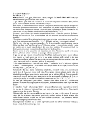 O Sacrifício do Louvor
HEBREUS 13.15
15 Por meio de Jesus, pois, ofereçamos a Deus, sempre, SACRIFÍCIO DE LOUVOR, que
é fruto de lábios que confessam o seu nome.
O que a Bíblia quer dizer com "sacrifício de louvor"? Você poderia comentar: "Mas pensava
que os sacrifícios foram abolidos com a Nova Aliança!"
Sem dúvida, o sistema sacrifícial de oferecer o sangue de animais como expiação pelo pecado
foi abolido quando Jesus introduziu a Nova Aliança com Seu próprio sangue. Por isso mesmo, já
não sacrificamos o sangue de novilhos e de bodes como expiação pelo pecado. Jesus Cristo fez
isso, de uma vez para sempre, quando sacrificou a Si mesmo (Hb 9.12-28).
Segundo a Nova Aliança, no entanto, um sacrifício aceitável a Deus é o sacrifício do louvor.
Trata-se de louvarmos a Deus mesmo quando não nos sentimos necessariamente dispostos a
louvá-Lo.
Além disso, segundo a Nova Aliança, também devemos apresentar o nosso corpo como sacrifício
vivo. Deus aceita esses sacrifícios (Rm 12.1). A Bíblia diz que isso é o nosso culto racional.
Mas há outra coisa que precisamos entender a fim de compreender mais plenamente o que a
Bíblia quer dizer com "sacrifício de louvor." O homem natural - o homem físico, exterior - entra
em contato com o mundo natural através dos seus cinco sentidos. O homem espiritual, por
dentro, entra em contato com a dimensão espiritual através do espírito.
Se você nasceu de novo, seu espírito está em contato com Deus. Mas mesmo quando você nasceu
de novo, o homem natural e exterior - o seu corpo - não nasceu de novo.
O que isso tem que ver com o nosso louvor a Deus? Tem muito que ver com o louvor a Deus,
pois mesmo se você nasceu de novo, o seu corpo continua sendo carnal, e não quer
necessariamente louvar a Deus. Mas seu espírito precisa exercer domínio ou controle sobre o seu
corpo; o seu espírito deve manter a posição de autoridade.
O seu corpo é meramente a casa onde você habita. O verdadeiro "você" é o homem espiritual
lá dentro. O homem espiritual - o verdadeiro você - habita dentro do seu corpo, que é a sua casa
natural (2 Pe 1.13, 14; 2 Co 5.1,4).
Romanos 8.7 diz que a mente e a natureza carnal são... inimizade contra Deus, pois não está
sujeito à lei de Deus, nem mesmo pode estar. Nosso corpo e nossa natureza carnal estão em
inimizade contra Deus; nosso corpo e nossa mente não se sujeitam à lei de Deus, porque não
nasceram de novo. É por isso que a nossa mente precisa ser renovada pela Palavra de Deus, e o
nosso corpo precisa ser mantido em sujeição ao nosso espírito (Rm 12.1,2; 1 Co 9.27).
Era nisso que Paulo pensava quando disse:... esmurro o meu corpo... (1 Co 9.27), ou, em outras
palavras: "Mantenho meu corpo sujeito ao meu espírito, e determino ao meu corpo o que este deve
fazer!"
O verdadeiro "você" - o homem por dentro - precisa ordenar ao corpo o que este vai fazer! É
por isso que às vezes você precisa obrigar o seu corpo a cooperar nos louvores a Deus, mesmo
quando o corpo não se sente disposto.
Muitos cristãos não têm compreendido que seu corpo — ou carne — não nasceu de novo, de
modo que têm se sentido condenáveis quando não sentiam vontade de louvar a Deus. Mas
muitas vezes o homem exterior não vai sentir vontade de louvar a Deus, embora o homem
espiritual sempre queira louvar a Deus.
Se compreender esse fato, não se sentirá reprovado quando não estiver com muita vontade de
louvar a Deus. É só reconhecer que o seu
 
