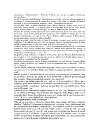verdadeiro eu é o homem interior (1 Ts 5.23; 1 Pe 3.3,4; 2 Co 4.16), e o seu espírito sempre quer
louvar a Deus.
Aquele homem espiritual lá dentro é aquele que deve controlar e dominar o homem exterior, o
seu corpo. O homem espiritual lá dentro deve manter o seu corpo em sujeição. O homem
espiritual, lá dentro, deve dominar a natureza carnal - o homem do lado de fora.
O diabo pode entrar em contato com nossa mente, pois a Palavra de Deus diz que o diabo é o
deus deste mundo natural (2 Co 4.4). Por isso, o inimigo pode atacar-nos de modo natural
através da nossa mente e da nossa carne, pois são estes os âmbitos que ele influencia.
Quando, por exemplo, o diabo tenta atacar-nos no âmbito da dúvida, ao invés de tomar parte com
ele e com a nossa mente carnal, devemos deixar que nosso espírito nos domine. Se você foi
diligente para alimentar o seu espírito com a Palavra de Deus, a Palavra surgirá de dentro do seu
espírito e derrotará o inimigo em todas as batalhas.
O diabo procurará contar-lhe todos os tipos de mentiras, e sempre tentará deixá-lo sentir-se
condenado. E se você concordar com ele e crer nas suas mentiras, cairá na condenação. É assim
que ele consegue manter o crente num estado de derrota e de fracasso na vida.
Se pecou, mas já confessou o seu pecado a Deus, e o inimigo procura lançar culpa e condenação
contra você, use a Palavra de Deus para silenciá-lo. Não se deixe condenar pelo inimigo. A
Bíblia diz: Se confessarmos os nossos pecados, ele é fiel e justo para nos perdoar os pecados e
nos purificar de toda injustiça (1 João 1.9).
Se, portanto, você confessou o seu pecado a Deus, Ele o perdoou. Quando, portanto, Satanás
procura atacá-lo com condenação, comece a louvar e a adorar, pois ele não agüenta quando o
povo de Deus engran-j dece seu Pai Celestial!
Satanás tem feito uso desse assunto da autocondenação para provocar enormes danos na vida de
muitos cristãos. Se, porém, você nasceu de novo, tem autoridade sobre o diabo (Mt 18.18; Lc
10.19). Jesus já
derrotou Satanás, e você tem a vitória sobre ele porque... maior é aquele que está em vós do que
aquele que está no mundo (1 João 4.4). Se nasceu de novo, Aquele que é Maior está dentro de
você.
Quando, portanto, o diabo tenta atacá-lo com mentiras, deixe o homem por dentro tomar conta
do seu íntimo. A Bíblia diz que Satanás é o pai da mentira (Jo 8.44), de modo que não consegue
falar a verdade. Não preste atenção a ele, portanto - ele é mentiroso!
Não importa o que o diabo procure lhe dizer, você tem por dentro Aquele que é Maior, que o
dirigirá e o guiará a toda a verdade, e que dissipará aquelas mentiras (João 16.13). Satanás é um
inimigo derrotado, e Aquele que é melhor, e que está dentro de você, pode lhe dar a vitória
nos problemas da vida.
Aprenda a deixar o Espírito Santo ter pleno domínio na sua vida. Deixe o Espírito de Deus fluir
do seu interior, e empregue a Palavra de Deus para afugentar o diabo. Diga ao diabo: "Eu te
repreendo, diabo. Resisto-lhe em Nome de Jesus, e você precisa fugir de mim. Louvado seja o
Senhor!" E, então, comece a glorificar e a louvar ao Senhor.
Não Seja Dominado pelos Sentimentos
"Mas não me sinto disposto a louvar ao Senhor. Estou muito cansado. Não tenho vontade de
glorificar." Tudo bem! É só declarar, mesmo assim, os louvores de Deus, e não demorará para
ter forte sentimento impulsionando-o a glorificar! Virá do seu interior como brados de vitória!
Existem muitas coisas nesta vida que nem sempre sentimos vontade de fazer, mas que
fazemos assim mesmo. Por exemplo: você sempre sente vontade de pular da cama de manhã
e ir para o serviço? Não! Há dias em que não sente vontade de ir trabalhar, mas o faz assim
mesmo. É aí que entra a disciplina! Não importa quão ardentemente o seu corpo deseja ficar na
cama, você se levanta da cama e vai trabalhar da mesma forma.
 