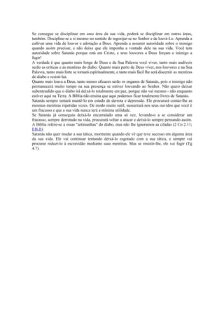 Se consegue se disciplinar em uma área da sua vida, poderá se disciplinar em outras áreas,
também. Discipline-se a si mesmo no sentido de regozijar-se no Senhor e de louvá-Lo. Aprenda a
cultivar uma vida de louvor e adoração a Deus. Aprenda a assumir autoridade sobre o inimigo
quando assim precisar, e não deixe que ele imponha a vontade dele na sua vida. Você tem
autoridade sobre Satanás porque está em Cristo, e seus louvores a Deus forçam o inimigo a
fugir!
A verdade é que quanto mais longe de Deus e da Sua Palavra você viver, tanto mais audíveis
serão as críticas e as mentiras do diabo. Quanto mais perto de Deus viver, nos louvores e na Sua
Palavra, tanto mais forte se tornará espiritualmente, e tanto mais fácil lhe será discernir as mentiras
do diabo e resisti-las.
Quanto mais louva a Deus, tanto menos eficazes serão os enganos de Satanás, pois o inimigo não
permanecerá muito tempo na sua presença se estiver louvando ao Senhor. Não quero deixar
subentendido que o diabo irá deixá-lo totalmente em paz, porque não vai mesmo - não enquanto
estiver aqui na Terra. A Bíblia não ensina que aqui podemos ficar totalmente livres de Satanás.
Satanás sempre tentará mantê-lo em estado de derrota e depressão. Ele procurará contar-lhe as
mesmas mentiras repetidas vezes. De modo muito sutil, sussurrará nos seus ouvidos que você é
um fracasso e que a sua vida nunca terá a mínima utilidade.
Se Satanás já conseguiu deixá-lo encurralado uma só vez, levando-o a se considerar um
fracasso, sempre derrotado na vida, procurará voltar a atacar e deixá-lo sempre pensando assim.
A Bíblia refere-se a essas "artimanhas" do diabo, mas não lhe ignoramos as ciladas (2 Co 2.11;
Ef6.ll).
Satanás não quer mudar a sua tática, mormente quando ele vê que teve sucesso em alguma área
da sua vida. Ele vai continuar tentando deixá-lo esgotado com a sua tática, e sempre vai
procurar reduzi-lo à escravidão mediante suas mentiras. Mas se resistir-lhe, ele vai fugir (Tg
4.7).
 