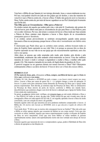 Veja bem: a Bíblia diz que Satanás já é um inimigo derrotado. Jesus o venceu totalmente na cruz.
Por isso, você poderá vencê-lo em cada um dos golpes que ele desfere, e uma das maneiras de
vencê-lo é usar a Palavra contra ele, e louvar a Deus. O diabo não gosta de ouvir os louvores a
Deus. Feche a porta contra ele, por meio de louvar e agradecer ao seu Pai Celestial pelo livramento
que Ele lhe deu.
Não Olhe para as Circunstâncias - Olhe para a Palavra!
Os cristãos carnais são aqueles que andam pela vista, e não pela fé. Usualmente, não gostam da
vida de louvor, pois olham mais para as circunstâncias do que para Deus e a Sua Palavra, para
ver se estão vitoriosos. Por isso, não teriam o costume de louvar a Deus tendo por base somente
a Palavra de Deus; estariam mais dispostos a louvar a Deus depois de as circunstâncias
começarem aparecer favoráveis.
E os cristãos carnais provavelmente se sentiriam envergonhados quando outras pessoas
louvassem a Deus na sua presença, porque louvar a Deus não é normalmente um hábito entre
eles.
É interessante que Paulo disse que os coríntios eram carnais, embora tivessem todos os
dons do Espírito Santo operando na sua vida! Não é só porque as pessoas têm os dons do
Espírito operando na sua vida ou na sua igreja que são necessariamente espirituais, nem elas
nem a sua igreja.
Além disso, as pessoas que estão amarradas pelo medo, pela timidez, pela dúvida e pela
incredulidade, usualmente não estão andando consis-tentemente no louvor. Uma das melhores
maneiras de vencer o medo é começar a engrandecer e exaltar a Deus, e meditar sobre quão
grande é Ele. Não importa o tamanho do seu medo, ele fugirá diante da grandeza de Deus.
É possível exagerar ou ser generoso demais nos nossos louvores a Deus? Não! Ofereçamos
continuamente a Deus o sacrifício do louvor. O louvor deve ser o fruto dos nossos lábios.
HEBREUS 13.15
15 Por meio de Jesus, pois, ofereçamos a Deus, sempre, sacrifício de louvor, que é o fruto de
lábios que confessam o seu nome.
O Salmo 34.1 diz: Bendirei o SENHOR em todo o tempo, o seu louvor estará sempre nos meus
lábios. Louvar a Deus por causa de quem Ele é - é o próprio âmago e cerne da adoração. O
louvor é a porta certa para entrarmos numa dimensão da Presença de Deus que a Igreja ainda
precisa experimentar. Sem dúvida, já sentimos algo da Presença de Deus. Mas se entrássemos
na Presença de Deus através da porta do louvor, conforme a Bíblia nos manda fazer,
descobriríamos que podemos chegar a um nível de louvor e adoração que a Igreja do Senhor Jesus
Cristo ainda não experimentou.
Se quiser_se achar na vjtória total, verifigue, em primeiro lugar, se está sendo obidiente a Deus e
a Sua Palavra em todas as áreas, da sua vida. Tenha certeza de que está vivendo uma vida de
consagração a Deus em cada aspecto da sua vida. E, em seguida, aprenda a louvar a Deus de modo
consistente, com um coração de amor e de gratidão.
Somente aqueles entre nós que nascemos de novo podemos realmente compreender o louvor. A
Bíblia diz: Os mortos não louvam ao SENHOR, nem os que descem à região do silêncio (SI
115.17).
Você pode dizer: "É óbvio que os mortos não conseguem louvar ao Senhor!" Mas não acho que
a Bíblia se refere apenas àqueles que cessaram de habitar no seu corpo mortal. Creio que este
versículo se refere, também, àqueles que nunca experimentaram o poder vivificante do Espírito
de Deus no novo nascimento. Creio que esse texto bíblico se refere também às pessoas
espiritualmente mortas. Quem está espiritualmente morto não tem vontade nem desejo de louvar
a Deus.
Somente aqueles que nasceram de novo e compreendem a graça, poder e fidelidade de Deus têm
o direito de apropriar-se das bênçãos do
 