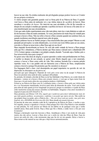 louvor na sua vida. Os cristãos realmente são privilegiados porque podem louvar ao Criador
da sua própria existência.
A vitória sempre está garantida quando você se firma pela fé na Palavra de Deus. E quando
você louva a Deus antes de realmente ver a sua vitória, trata-se do sacrifício do louvor. Deus
reconhece o sacrifício do louvor. Ele intervirá nas suas atividades a fim de lhe conceder os
desejos do seu coração à medida que aprende o sacrifício do louvor -de louvar a Ele antes de ver
uma transformação nas suas circunstâncias.
Creio que cada cristão experimentaria uma vida mais plena, mais rica e mais dinâmica se cada um
de nós louvasse a Deus de modo consistente. Às vezes, precisamos de muita força de vontade para
começar a louvar a Deus. Não me refiro a louvar a Deus somente quando nos sentimos bem, ou
quando recebemos uma bênção especial num culto da igreja.
Sempre podemos louvar ao Senhor porque a Sua misericórdia dura para sempre! Mesmo se está
passando por provações e se sente abandonado, e se só tem esse texto bíblico para ser seu esteio,
convido-o a firmar-se nesse texto e olhar Deus agir em seu favor!
Deus responde favoravelmente ao louvor. Se você não sentir vontade de louvar a Deus porque
acha que Ele o abandonou, a Palavra declara que Deus nunca o deixará nem o abandonará (Hb
13.5). Comece apenas a encorajar o seu próprio coração, dizendo: "Louvado seja o Senhor, pois a
Sua misericórdia dura para sempre!"
Se quiser uma vida cheia de alegria, se quiser aprender a andar mais profundamente em Deus,
e receber os desejos do seu coração, se quiser estar liberto daquilo que o tem amarrado,
comece a louvar a Deus como estilo de vida. Não continue fazendo-Lhe a mesma petição
repetidas vezes. Se o seu pedido está em harmonia com a Palavra de Deus, simplesmente
comece a louvá-Lo porque Ele prometeu que lhe atenderá os desejos!
Em linguagem fácil e clara: você desempenha um papel importante na questão de sair da
depressão ou desespero ou da prova ou
provação que quer subjugá-lo. Depende de você, pois existe uma via de escape! A Palavra de
Deus nos promete uma saída de toda e qualquer dificuldade.
Se, portanto, for tentado a duvidar de Deus ou da Sua fidelidade à Sua Palavra, ou a ceder diante do
desespero - comece só a louvar a Deus com coração sincero, e verá que se ligou numa fonte de
força que o levará muito além dos seus próprios poderes e habilidades.
Firmar-se na Palavra de Deus com fé e confiança totais, e louvar a Deus pela sua vitória antes
de a ver fisicamente manifestada, levá-lo-á para além da dimensão da carne. Você será levado
para além de tudo quanto já tiver imaginado ser possível, porque os caminhos e o poder de Deus
estão muitíssimo acima dos nossos caminhos ou habilidades. Imaginar o Seu amor insondável é
impossível para nós (Ef3.20;Is55.8, 9).
Deus prometeu em Efésios 3.20: Ora, àquele que é poderoso para fazer infinitamente mais do
que tudo quanto pedimos, ou pensamos, conforme o seu poder que opera em nós. Não confie na
sua própria força ou poder, pois a Palavra diz:... Não por força nem por poder, mas pelo meu
Espírito, diz o SENHOR dos Exércitos (Zc 4.6). Deus atende aos nossos louvores.
Se precisar de uma cura, estenda a mão da fé e aproprie-se da Palavra de Deus, e receba a cura.
Em seguida, comece a agradecer e louvar a Deus porque Ele é fiel à Sua Palavra e tem atendido
as suas petições. Se você precisa ser liberto de um hábito ou de qualquer coisa que o tenha
mantido preso, Deus pode livrá-lo. Peça a Deus que Ele o liberte, e então louve a Ele por esse
livramento!
Pratique a declaração vocal dos louvores a Deus. Amaldiçoar a Deus é um modo de vida para
muitos dos não salvos. Louvar a Deus deve ser o estilo de vida dos filhos de Deus. Faça do
louvor um estilo de vida, e não meramente algo que faz de vez em quando. Deixe o louvor a
Deus tornar-se tão natural na sua vida que o faça louvar automaticamente.
 