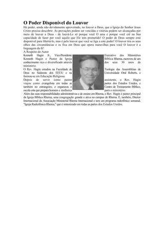 O Poder Disponível do Louvor
Há poder, ainda não devidamente aproveitado, no louvor a Deus, que a Igreja do Senhor Jesus
Cristo precisa descobrir. As provações podem ser vencidas e vitórias podem ser alcançadas por
meio de louvar a Deus - de louvá-Lo só porque você O ama e porque você crê na Sua
capacidade de fazer por você aquilo que Ele tem prometido! O poder de Deus sempre está
disponível para libertá-lo, mas é pelo louvor que você se liga a este poder! O louvor tira os seus
olhos das circunstâncias e os fixa em Deus que opera maravilhas para você O louvor é a
linguagem da fé!
A Respeito do Autor
Kenneth Hagin Jr., Vice-Presidente Executivo dos Ministérios
Kenneth Hagin e Pastor da Igreja Bíblica Rhema, escreveu de um
conhecimento rico e diversificado através dos seus 30 anos de
ministério.
O Rev. Hagin estudou na Faculdade de Teologia das Assembléias de
Deus no Sudoeste dos EEUU e na Universidade Oral Roberts, e
formou-se em Educação Religiosa.
Depois de servir como pastor assistente, o Rev. Hagin
viajou como evangelista em todas as partes dos Estados Unidos, e
também no estrangeiro, e organizou o Centro de Treinamento Bíblico,
escola esta que prepara homens e mulheres para o ministério.
Além das suas responsabilidades administrativas e de ensino em Rhema, o Rev. Hagin é pastor principal
da Igreja Bíblica Rhema, uma congregação grande e ativa no campus de Rhema. É, também, Diretor
Internacional da Associação Ministerial Rhema Internacional e tem um programa radiofônico semanal,
"Igreja Radiofônica Rhema," que é sintonizado em todas as partes dos Estados Unidos.
 
