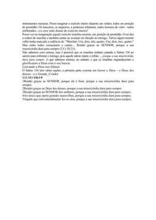 instrumentos musicais. Posso imaginar o exército inteiro disposto em ordem, todos em posição
de prontidão: Os lanceiros, os arqueiros, a poderosa infantaria, todos homens de valor - todos
enfileirados - e o coro indo diante do exército inteiro!
Posso ver na imaginação aquele exército israelita enorme, em posição de prontidão. O rei deu
a ordem de marchar e também cantar ao avançar em direção ao inimigo. Talvez algum tenente
velho tenha marcado a cadência de: "Marchar: Um, dois, três, quatro. Um, dois, tres, quatro."
Mas então todos começaram a cantar:... Rendei graças ao SENHOR, porque a sua
misericórdia dura para sempre (2 Cr 20.21).
Não sabemos com certeza, mas é possível que os israelitas tenham cantado o Salmo 136 ao
saírem para enfrentar o inimigo, pois aquele salmo repete o refrão: ... porque a sua misericórdia
dura para sempre. () que sabemos mesmo, no entanto, é que os israelitas engrandeceram e
glorificaram a Deus com o seu louvor.
Louvando a Deus nos Salmos
O Salmo 136 tem várias seções; a primeira parte consiste em louvor a Deus - o Deus dos
deuses - e o Grande_Criador
SALMO 136.1-9
1Rendei graças ao SENHOR, porque ele é bom, porque a sua misericórdia dura para
sempre.
2Rendei graças ao Deus dos deuses, porque a sua misericórdia dura para sempre.
3Rendei graças ao SENHOR dos senhores, porque a sua misericórdia dura para sempre;
4Ao único que opera grandes maravilhas, porque a sua misericórdia dura para sempre;
5Aquele que com entendimento fez os céus, porque a sua misericórdia dura para sempre;
 