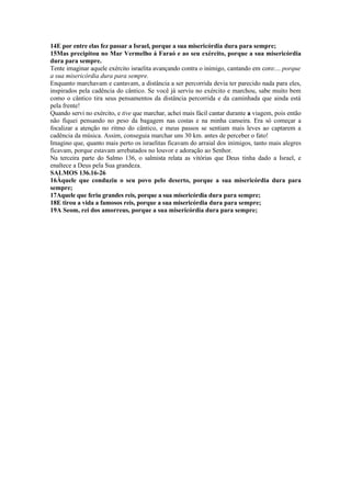 14E por entre elas fez passar a Israel, porque a sua misericórdia dura para sempre;
15Mas precipitou no Mar Vermelho á Faraó e ao seu exército, porque a sua misericórdia
dura para sempre.
Tente imaginar aquele exército israelita avançando contra o inimigo, cantando em coro:... porque
a sua misericórdia dura para sempre.
Enquanto marchavam e cantavam, a distância a ser percorrida devia ter parecido nada para eles,
inspirados pela cadência do cântico. Se você já serviu no exército e marchou, sabe muito bem
como o cântico tira seus pensamentos da distância percorrida e da caminhada que ainda está
pela frente!
Quando servi no exército, e tive que marchar, achei mais fácil cantar durante a viagem, pois então
não fiquei pensando no peso da bagagem nas costas e na minha canseira. Era só começar a
focalizar a atenção no ritmo do cântico, e meus passos se sentiam mais leves ao captarem a
cadência da música. Assim, conseguia marchar uns 30 km. antes de perceber o fato!
Imagino que, quanto mais perto os israelitas ficavam do arraial dos inimigos, tanto mais alegres
ficavam, porque estavam arrebatados no louvor e adoração ao Senhor.
Na terceira parte do Salmo 136, o salmista relata as vitórias que Deus tinha dado a Israel, e
enaltece a Deus pela Sua grandeza.
SALMOS 136.16-26
16Àquele que conduziu o seu povo pelo deserto, porque a sua misericórdia dura para
sempre;
17Aquele que feriu grandes reis, porque a sua misericórdia dura para sempre;
18E tirou a vida a famosos reis, porque a sua misericórdia dura para sempre;
19A Seom, rei dos amorreus, porque a sua misericórdia dura para sempre;
 