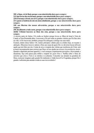 20E a Ogue, rei de Basã, porque a sua misericórdia dura para sempre;
21Cujas terras deu emherança, porqueasuamisericórdia dura para sempre;
22Em herança a Israel, seu servo, porque a sua misericórdia dura para sempre;
23A quem se lembrou de nós em nosso abatimento, porque a sua misericórdia dura para
sempre;
24E nos libertou dos nossos adversários, porque a sua misericórdia dura para
sempre;
25E dá alimento a toda carne, porque a sua misericórdia dura para sempre.
26Oh! Tributai louvores ao Deus dos céus, porque a sua misericórdia dura para
sempre.
A terceira parte do Salmo 136 exalta ao Senhor porque levou os filhos de Israel à Terra de
Canaã, a Terra Prometida deles. Louvavam a Ele por todas as grandes vitórias que Ele lhes dera
na vida. A Ele louvavam, também, porque Ele entregara o inimigo nas suas mãos.
Existem, dentro desse Salmo 136, muitos princípios válidos para os cristãos hoje, no tocante à
adoração. JDeyemos louvar e adorar a Deus por causa de quem Ele é, e devemos louvar aEle por
aquilo que tem feito por nós. Contar de novo a respeito das vitórias que recebemos de Cristo será
o maior encorajamento para crermos que Deus vai nos ajudar nas nossas circunstâncias atuais.
Quando a depressão procurar agarrá-lo, e você começar a experimentar provações e ficar tentado a
desanimar, faça urria pausa para refletir a respeito de quem Deus é. Reflita sobre o Deus do
universo que criou a Terra e as estrelas e os planetas. Concentre sua atenção na grandeza de
Deus, e procure imaginar quão grande Ele realmente é. Então louve-O e O agradeça, porque Ele é
grandeo suficiente paraatender a todas as suas necessidades!
 