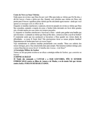 Conte de Novo as Suas Vitórias
Então passe em revista o que Deus fez por você. Olhe para todas as vitórias que Ele lhe deu, e
dê-Lhe louvor e honra e glória por elas. Quando você relembra suas vitórias em Deus, está
pronto para O louvar e agradecer pelas vitórias que lhe está dando agora mesmo - ainda que você
apenas as enxergue com os olhos da fé.
Enquanto os israelitas marchavam e cantavam, devem ter passado em revista as vitórias que Deus
lhes concedera, cantando a respeito de como o Senhor tinha derrotado em favor deles grandes
reis, e livrado nações em suas mãos em tempos passados.
E, enquanto os israelitas marchavam e louvavam a Deus - saindo para ganhar uma batalha que
nem travariam - e cantando as vitórias que Deus já lhes dera -, tornava-se forte a sua fé no Senhor!
É exatamente assim que nos acontecerá se louvarmos a Deus quando nos virmos diante de
dificuldades - a nossa fé ficará forte! Não precisaremos travar as nossas próprias batalhas!
Dependeremos do Senhor para lutar em nosso lugar!
Vejo mentalmente os cantores israelitas proclamando com ousadia: "Deus nos redimiu dos
nossos inimigos, pois a Sua misericórdia dura para sempre. Não tememos nenhum inimigo, pois
o nosso Deus luta em nosso favor! A batalha não é nossa - é de Deus!"
A Estratégia Militar do Senhor
Vamos ver até que ponto revelou-se ser eficaz a estratégia militar do Senhor, que consistia no
louvor!
2 CRÔNICAS 20.22-25
22 Tendo eles começado a CANTAR e a DAR LOUVORES, PÔS O SENHOR
EMBOSCADAS contra os filhos de Amora e de Moabe, e os do monte Seir que vieram
contra Judá.e FORAM DESBARATADOS.
 