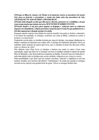 23Porque os filhos de Amom e de Moabe se levantaram contra os moradores do monte
Seir, para os destruir e exterminar; e, tendo eles dado cabo dos moradores de Seir,
AJUDARAM UNS AOS OUTROS A DESTRUIR-SE.
24Tendo Judá chegado ao alto que olha para o deserto, procurou ver a multidão, e eis que
eram corpos mortos que jaziam em terra, SEM NENHUM SOBREVIVENTE.
25Vieram Josafá e o seu povo para saquear os despojos, e acharam entre os cadáveres
riquezas em abundância e objetos preciosos; tomaram para si mais do que podiam levar, e
três dias saquearam o despojo, porque era muito.
Enquanto aqueles cantores iam adiante do exército israelita, louvando ao Senhor e adorando-
0 na beleza da santidade, os inimigos, conforme nos conta a Bíblia, voltaram-se contra si
mesmos e se destruíram!
Exatamente um dia antes, os israelitas tremiam por causa do inimigo, mas porque obedeceram ao
Senhor e entraram em harmonia com o plano dEle, o inimigo foi totalmente derrotado. Havia, na
realidade, tantos despojos de guerra para levar, que os israelitas levaram três dias para colher
todos os objetos de valor!
Não sabemos como Deus levou os inimigos a lutarem uns contra os outros. Como mera
especulação, sugiro que Deus fez os inimigos ouvirem os israelitas cantando a respeito do grande
Deus de libertação, e das Suas poderosas conquistas na batalha. É possível que isso tenha provo-
cado tanto pânico entre os inimigos que, na sua confusão, voltaram-se uns contra os outros.
Outra possibilidade é que Deus usou um imenso microfone "celestial" e amplificou o som dos
cantores israelitas com enormes alto-falantes "sobrenaturais," de modo que quando os inimigos
ouviram o som, parecia uma grande hoste de gente. Talvez os inimigos tenham dito:
 