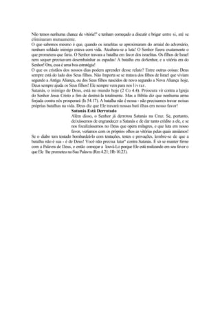 Não temos nenhuma chance de vitória!" e tenham começado a discutir e brigar entre si, até se
eliminaram mutuamente.
O que sabemos mesmo é que, quando os israelitas se aproximaram do arraial do adversário,
nenhum soldado inimigo estava com vida. Atcabara-se a luta! O Senhor fizera exatamente o
que prometera que faria. O Senhor travara a batalha em favor dos israelitas. Os filhos de Israel
nem sequer precisavam desembainhar as espadas! A batalha era doSenhor, e a vitória era do
Senhor! Ora, essa é uma boa estratégia!
O que os cristãos dos nossos dias podem aprender desse relato? Entre outras coisas: Deus
sempre está do lado dos Seus filhos. Não Importa se se tratava dos filhos de Israel que viviam
segundo a Antiga Aliança, ou dos Seus filhos nascidos de novo segundo a Nova Aliança hoje,
Deus sempre ajuda os Seus filhos! Ele sempre vem para nos livrar.
Satanás, o inimigo de Deus, está no mundo hoje (2 Co 4.4). Preocura vir contra a Igreja
do Senhor Jesus Cristo a fim de destruí-la totalmente. Mas a Bíblia diz que nenhuma arma
forjada contra nós prosperará (Is 54.17). A batalha não é nossa - não precisamos travar noisas
próprias batalhas na vida. Deus diz que Ele travará nossas bati ilhas em nosso favor!
Satanás Está Derrotado
Além disso, o Senhor já derrotou Satanás na Cruz. Se, portanto,
deixássemos de engrandecer a Satanás e de dar tanto crédito a ele, e se
nos focalizássemos no Deus que opera milagres, e que luta em nosso
favor, veríamos com os próprios olhos as vitórias pelas quais ansiámos!
Se o diabo tem tentado bombardeá-lo com tentações, testes e provações, lembre-se de que a
batalha não é sua - é de Deus! Você não precisa lutar" contra Satanás. É só se manter firme
com a Palavra de Deus, e então começar a louvá-Lo porque Ele está realizando em seu favor o
queEle lhe prometeu na Sua Palavra (Rm 4.21; Hb 10.23).
 