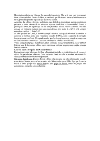 Haverá circunstâncias na vida que lhe parecerão impossíveis. Mas se é para você permanecer
firme e inamovível na Palavra de Deus, e confiando que Ele travará todas as batalhas em seu
favor, precisará aprender o poder que existe no louvor.
Aprenda a dar a Deus o louvor e a glória no meio de toda a circunstância que se constitui em
provação - antes mesmo de se alterarem aqueles obstáculos e circunstâncias! Louve e
glorifique a Deus por aquilo que Ele lhe tem prometido na Sua Palavra - embora você não
consiga ver nenhuma mudança nas suas circunstâncias, pois assim é a fé! E a fé sempre
conquista a vitória (1 João 5.4)!
Se sabe que está em Cristo, e o diabo começa a atacá-lo, você pode endireitar os ombros e
começar a marchar como um verdadeiro soldado de Deus, com o capacete da salvação
intacto, e com o escudo da fé levantado ao alto. Você pode proclamar com ousadia as promessas
de Deus, cantando e louvando a Deus com confiança na vitória, e prevalecerá!
Veio a hora para a Igreja, o exército do Senhor, começar a avançar marchando e louvar a Deus!
Está na hora de louvarmos a Deus como maneira de enfrentar as crises que o diabo procura
lançar contra nós!
Louve a Deus a Despeito das Circunstâncias
Precisamos aprender a louvar e glorificar a Deus diante de todos os obstáculos antes de vermos a
vitória. Se aprendermos a louvar a Deus, veremos a vitória em todas as ocasiões, não importa de
quão desoladoras as circunstâncias pareçam.
Não estou dizendo que devemos louvar a Deus pela provação ou pela enfermidade ou pela
tentação que Satanàs procurar lançar contra nós. Não acredito que a Bíblia diga que devamos
louvar a Deus porque não temos dinheiro para pagar as nossas contas ou porque não
conseguimos alimentar a nossa família.
 