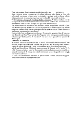 Você não louva a Deus pelas circunstâncias malignas; você louva a
Deus a despeito dessas circunstâncias. O enfoque não recai sobre louvar a Deus pela
enfermidade ou doença, pela provação ou tentação; o enfoque recai em louvar a Deus
independentemente do que acontecer, porque você confia nEle para levá-lo à vitória.
Você deve louvar a Deus pela fé, pois Ele ja lhe deu o livramento. A fé é louvar a Deus antes de
ver o poder divino da libertação demonstrado visivelmente em seu favor. Foi exatamente assim
que fizeram os filhos de Israel, e foi por isso que foram bem-sucedidos.
Mas quando os filhos de Israel saíram para enfrentar o inimigo, simplesmente louvaram a Deus;
nada pediram. Veja bem: quando a sua vida está em jogo, você se certificará de que está fazendo
exatamente conforme Deus mandou, e vai mesmo fazê-lo de todo o coração! E Deus dissera aos
israelitas que sua vitória achava-se no louvor!
Muitos cristãos hoje em dia pensam que louvar a Deus consiste apenas em falar, da boca para
fora: "Louvado seja Deus," "Louvado seja Deus," algumas vezes. Em seguida, quase de imediato,
voltam a exigir: "Senhor, dá-me, dá-me, dá-me"! Mas não é esse o tipo de louvor que convida
Deus a agir!
Uma Saída da Depressão
Da próxima vez que a depressão procurar vir a você, ou as circunstâncias começarem a se
avolumar em seu redor, procurando soterrá-lo, não se encurve para aceitar a derrota! A melhor
maneira de se livrar da depressão é cantar louvores a Deus. Você não precisa ficar sempre
pedindo que Deus o liberte. A Bíblia diz que as promessas de Deus são "sim" e "amém" (2 Co
1.20). Comece, portanto, a louvar a Deus quando as circunstâncias procurarem vencê-lo. A
depressão e a opressão do inimigo não poderão permanecer na sua vida quando o seu coração
estiver cheio de louvor.
Às vezes, nas circunstâncias medonhas, as pessoas falam: "Vamos convocar um jejum!
Precisamos orar a noite inteira para Deus nos
 