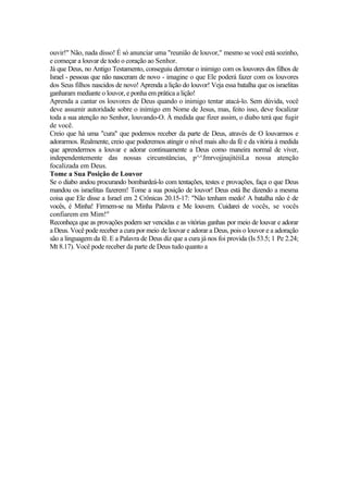 ouvir!" Não, nada disso! É só anunciar uma "reunião de louvor," mesmo se você está sozinho,
e começar a louvar de todo o coração ao Senhor.
Já que Deus, no Antigo Testamento, conseguiu derrotar o inimigo com os louvores dos filhos de
Israel - pessoas que não nasceram de novo - imagine o que Ele poderá fazer com os louvores
dos Seus filhos nascidos de novo! Aprenda a lição do louvor! Veja essa batalha que os israelitas
ganharam mediante o louvor, e ponha em prática a lição!
Aprenda a cantar os louvores de Deus quando o inimigo tentar atacá-lo. Sem dúvida, você
deve assumir autoridade sobre o inimigo em Nome de Jesus, mas, feito isso, deve focalizar
toda a sua atenção no Senhor, louvando-O. À medida que fizer assim, o diabo terá que fugir
de você.
Creio que há uma "cura" que podemos receber da parte de Deus, através de O louvarmos e
adorarmos. Realmente, creio que poderemos atingir o nível mais alto da fé e da vitória à medida
que aprendermos a louvar e adorar continuamente a Deus como maneira normal de viver,
independentemente das nossas circunstâncias, p^^JmrvojjnajitéiiLa nossa atenção
focalizada em Deus.
Tome a Sua Posição de Louvor
Se o diabo andou procurando bombardeá-lo com tentações, testes e provações, faça o que Deus
mandou os israelitas fazerem! Tome a sua posição de louvor! Deus está lhe dizendo a mesma
coisa que Ele disse a Israel em 2 Crônicas 20.15-17: "Não tenham medo! A batalha não é de
vocês, é Minha! Firmem-se na Minha Palavra e Me louvem. Cuidarei de vocês, se vocês
confiarem em Mim!"
Reconheça que as provações podem ser vencidas e as vitórias ganhas por meio de louvar e adorar
a Deus. Você pode receber a cura por meio de louvar e adorar a Deus, pois o louvor e a adoração
são a linguagem da fé. E a Palavra de Deus diz que a cura já nos foi provida (Is 53.5; 1 Pe 2.24;
Mt 8.17). Você pode receber da parte de Deus tudo quanto a
 