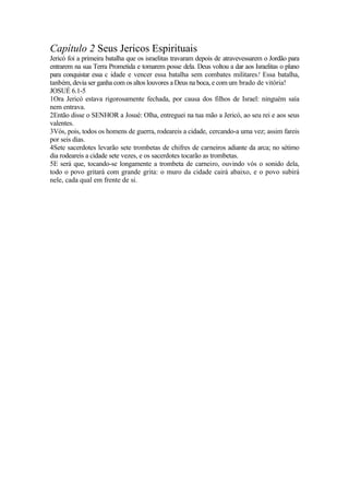 Capítulo 2 Seus Jericos Espirituais
Jericó foi a primeira batalha que os israelitas travaram depois de atravevessarem o Jordão para
entrarem na sua Terra Prometida e tomarem posse dela. Deus voltou a dar aos Israelitas o plano
para conquistar essa c idade e vencer essa batalha sem combates militares! Essa batalha,
tanbém, devia ser ganha com os altos louvores a Deus na boca, e com um brado de vitória!
JOSUÉ 6.1-5
1Ora Jericó estava rigorosamente fechada, por causa dos filhos de Israel: ninguém saía
nem entrava.
2Então disse o SENHOR a Josué: Olha, entreguei na tua mão a Jericó, ao seu rei e aos seus
valentes.
3Vós, pois, todos os homens de guerra, rodeareis a cidade, cercando-a uma vez; assim fareis
por seis dias.
4Sete sacerdotes levarão sete trombetas de chifres de carneiros adiante da arca; no sétimo
dia rodeareis a cidade sete vezes, e os sacerdotes tocarão as trombetas.
5E será que, tocando-se longamente a trombeta de carneiro, ouvindo vós o sonido dela,
todo o povo gritará com grande grita: o muro da cidade cairá abaixo, e o povo subirá
nele, cada qual em frente de si.
 