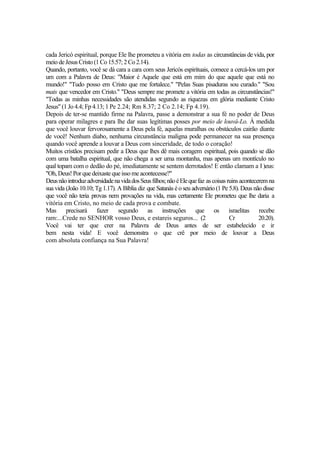 cada Jericó espiritual, porque Ele lhe prometeu a vitória em todas as circunstâncias de vida, por
meio deJesus Cristo (1Co15.57;2Co2.14).
Quando, portanto, você se dá cara a cara com seus Jericós espirituais, comece a cercá-los um por
um com a Palavra de Deus: "Maior é Aquele que está em mim do que aquele que está no
mundo!" "Tudo posso em Cristo que me fortalece." "Pelas Suas pisaduras sou curado." "Sou
mais que vencedor em Cristo." "Deus sempre me promete a vitória em todas as circunstâncias!"
"Todas as minhas necessidades são atendidas segundo as riquezas em glória mediante Cristo
Jesus" (1 Jo 4.4; Fp 4.13; 1 Pe 2.24; Rm 8.37; 2 Co 2.14; Fp 4.19).
Depois de ter-se mantido firme na Palavra, passe a demonstrar a sua fé no poder de Deus
para operar milagres e para lhe dar suas legítimas posses por meio de louvá-Lo. À medida
que você louvar fervorosamente a Deus pela fé, aquelas muralhas ou obstáculos cairão diante
de você! Nenhum diabo, nenhuma circunstância maligna pode permanecer na sua presença
quando você aprende a louvar a Deus com sinceridade, de todo o coração!
Muitos cristãos precisam pedir a Deus que lhes dê mais coragem espiritual, pois quando se dão
com uma batalha espiritual, que não chega a ser uma montanha, mas apenas um montículo no
qual topam com o dedão do pé, imediatamente se sentem derrotados! E então clamam a I )eus:
"Oh, Deus!Porquedeixaste queissome acontecesse?"
DeusnãointroduzadversidadenavidadosSeusfilhos;nãoéElequefaz ascoisasruinsacontecerem na
sua vida (João 10.10; Tg 1.17). A Bíblia diz que Satanás é o seu adversário (1 Pe 5.8). Deus não disse
que você não teria provas nem provações na vida, mas certamente Ele prometeu que lhe daria a
vitória em Cristo, no meio de cada prova e combate.
Mas precisará fazer segundo as instruções que os israelitas recebe
ram:...Crede no SENHOR vosso Deus, e estareis seguros... (2 Cr 20.20).
Você vai ter que crer na Palavra de Deus antes de ser estabelecido e ir
bem nesta vida! E você demonstra o que crê por meio de louvar a Deus
com absoluta confiança na Sua Palavra!
 