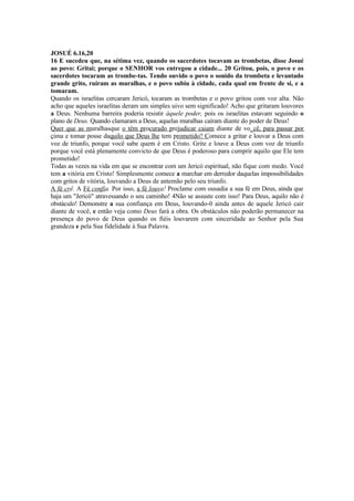 JOSUÉ 6.16,20
16 E sucedeu que, na sétima vez, quando os sacerdotes tocavam as trombetas, disse Josué
ao povo: Gritai; porque o SENHOR vos entregou a cidade... 20 Gritou, pois, o povo e os
sacerdotes tocaram as trombe-tas. Tendo ouvido o povo o sonido da trombeta e levantado
grande grito, ruíram as muralhas, e o povo subiu à cidade, cada qual em frente de si, e a
tomaram.
Quando os israelitas cercaram Jericó, tocaram as trombetas e o povo gritou com voz alta. Não
acho que aqueles israelitas deram um simples uivo sem significado! Acho que gritaram louvores
a Deus. Nenhuma barreira poderia resistir àquele poder, pois os israelitas estavam seguindo o
plano de Deus. Quando clamaram a Deus, aquelas muralhas caíram diante do poder de Deus!
Quer que as muralhasque o têm procurado prejudicar caiam diante de vo_cê, para passar por
cima e tomar posse daquilo que Deus lhe tem prometido? Comece a gritar e louvar a Deus com
voz de triunfo, porque você sabe quem é em Cristo. Grite e louve a Deus com voz de triunfo
porque você está plenamente convicto de que Deus é poderoso para cumprir aquilo que Ele tem
prometido!
Todas as vezes na vida em que se encontrar com um Jericó espiritual, não fique com medo. Você
tem a vitória em Cristo! Simplesmente comece a marchar em derredor daquelas impossibilidades
com gritos de vitória, louvando a Deus de antemão pelo seu triunfo.
A fé crê. A Fé confia. Por isso, a fé louva! Proclame com ousadia a sua fé em Deus, ainda que
haja um "Jericó" atravessando o seu caminho! 4Não se assuste com isso! Para Deus, aquilo não é
obstáculo! Demonstre a sua confiança em Deus, louvando-0 ainda antes de aquele Jericó cair
diante de você, e então veja como Deus fará a obra. Os obstáculos não poderão permanecer na
presença do povo de Deus quando os fiéis louvarem com sinceridade ao Senhor pela Sua
grandeza e pela Sua fidelidade à Sua Palavra.
 