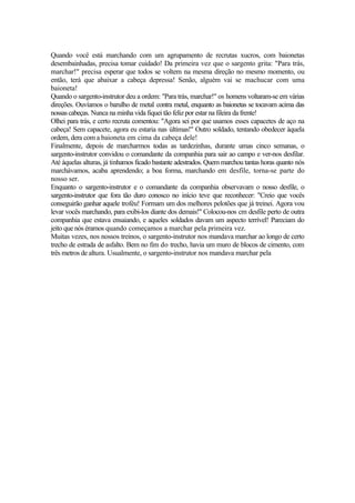 Quando você está marchando com um agrupamento de recrutas xucros, com baionetas
desembainhadas, precisa tomar cuidado! Da primeira vez que o sargento grita: "Para trás,
marchar!" precisa esperar que todos se voltem na mesma direção no mesmo momento, ou
então, terá que abaixar a cabeça depressa! Senão, alguém vai se machucar com uma
baioneta!
Quando o sargento-instrutor deu a ordem: "Para trás, marchar!" os homens voltaram-se em várias
direções. Ouvíamos o barulho de metal contra metal, enquanto as baionetas se tocavam acima das
nossascabeças. Nunca na minha vida fiquei tão feliz por estar na fileira da frente!
Olhei para trás, e certo recruta comentou: "Agora sei por que usamos esses capacetes de aço na
cabeça! Sem capacete, agora eu estaria nas últimas!" Outro soldado, tentando obedecer àquela
ordem, dera com a baioneta em cima da cabeça dele!
Finalmente, depois de marcharmos todas as tardezinhas, durante umas cinco semanas, o
sargento-instrutor convidou o comandante da companhia para sair ao campo e ver-nos desfilar.
Até àquelas alturas, já tinhamos ficado bastante adestrados. Quem marchou tantas horas quanto nós
marchávamos, acaba aprendendo; a boa forma, marchando em desfile, torna-se parte do
nosso ser.
Enquanto o sargento-instrutor e o comandante da companhia observavam o nosso desfile, o
sargento-instrutor que fora tão duro conosco no início teve que reconhecer: "Creio que vocês
conseguirão ganhar aquele troféu! Formam um dos melhores pelotões que já treinei. Agora vou
levar vocês marchando, para exibi-los diante dos demais!" Colocou-nos cm desfile perto de outra
companhia que estava ensaiando, e aqueles soldados davam um aspecto terrível! Pareciam do
jeito que nós éramos quando começamos a marchar pela primeira vez.
Muitas vezes, nos nossos treinos, o sargento-instrutor nos mandava marchar ao longo de certo
trecho de estrada de asfalto. Bem no fim do trecho, havia um muro de blocos de cimento, com
três metros de altura. Usualmente, o sargento-instrutor nos mandava marchar pela
 