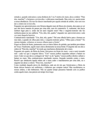 estrada e, quando estávamos a uma distância de 3 ou 5 metros do muro, dava a ordem: "Para
trás, marchar!" e fazíamos a reviravolta e voltávamos marchando. Mas certa vez, queria testar
a nossa obediência. Ele nos fez descer marchando por aquela estrada de asfalto, mas sem nos
dar a ordem da reviravolta.
Enquanto nos aproximávamos com firmeza daquele muro de blocos de cimento, dava para eu ver
que não havia maneira de passar por cima dele, nem de contorná-lo. E, realmente, não havia
nenhum lugar para ir, senão dar de nariz naquele muro! Mas o sargento-instrutor não fez
nenhuma pausa na sua cadência: "Um, dois, três, quatro," enquanto nos aproximávamos cada
vez mais daquela barreira.
Continuávamos marchando: "Um, dois, três, quatro." Dei uma olhada furtiva para o homem ao
meu lado, e quando ele olhou para mim, o sargento-instrutor gritou: "Olhos para a frente!" No
mesmo instante, voltamos os nossos olhares para a frente!
Fiquei na fileira da frente, juntamente com os outros líderes do pelotão, que também provinham
do Texas. Finalmente, aquele muro estava diretamente na nossa frente. O sargento não nos deu a
ordem de "Para trás, marchar!" de modo que marchamos diretamente até o muro.
Enquanto nós quatro, da fileira da frente, ficávamos em frente do muro - com o nariz tocando
nele - cada vez que o sargento falava: "Um!" nossos joelhos esquerdos subiam e batiam no
muro. Cada vez que dava a contagem de "dois" ou de "quatro," nossos joelhos direitos subiam e
batiam no muro. Mas continuávamos marchando mesmo, forçando caminho contra o muro.
Resolvi que obedeceria àquela ordem até o muro ceder e marchássemos por cima dele, ou o
sargento nos desse a ordem: "Para trás, marchar!"
Como resultado daquela prova de obediência, cada um de nós que formávamos a fileira da
frente deixou buracos nos uniformes, e tínhamos que comprar outros! Mas recebêramos as
nossas ordens, e não titubeamos. Não sei quanto tempo passamos batendo com os joelhos
contra aquele muro, mas parecia um tempo bem longo.
 
