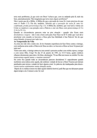 teria mais problemas, já que creio em Deus! Achava que, com eu andando pela fé, tudo iria
bem, automaticamente. Não imaginaria que teria mais algum problema!"
Não é assim que diz a Bíblia. A Bíblia diz que a provação da vossa fé é mais preciosa do que
ouro (1 Pedro 1.7). Ela diz, também: Sabendo que a provação da vossa fé, uma vez
confirmada, produz perseverança (Tg 1.3). A Bíblia diz, também, que você terá a vitória em
Cristo se mantiver a sua posição com a Palavra e crer em Deus com perseverança (2 Co
2.14; Is 55.11).
Quando as circunstâncias parecem estar na pior situação - quando elas ficam mais
desoladoras e negras - não é esta a hora certa para ficar fraco na fé! É então que você deve
proclamar com ousadia os louvores a Deus pela Sua fidelidade à Sua Palavra! Sei do que
estou falando; já passei por tudo isso.
As Tempestades da Vida
As crises da vida vêm a todos nós. Já tive bastante experiência de ficar firme contra o inimigo,
com nenhuma arma senão a Palavra de Deus na mão e os louvores a Deus na boca! Já passei por
tudo isso!
Vários anos atrás, o inimigo entrou no meu arraial e procurou acabar com minha esposa, comigo
e com nosso filho, Craig! No dia 25 de janeiro de 1983, às 14:15 horas, quatro médicos
olharam diretamente para mim e foi feita a declaração: "O seu filho tem tumor no cérebro! Se não
removermos aquele tumor, o menino morrerá!"
Sei como fica quando todas as circunstâncias parecem desoladoras! E especialmente quando
recebemos uma notícia como aquela, não sentimos vontade de louvar a Deus! Ficamos por demais
paralisados para termos vontade de fazer alguma coisa! As palavras são inadequadas para descre-
verem nossos sentimentos numa situação assim.
Depois de os médicos terem-me dado aquele relatório horrível, pedi-lhesquemedeixassempassar
algumtempoasós.Comeceiaorar.Sevocê
 