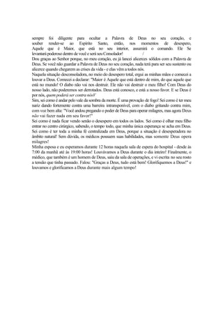 sempre foi diligente para ocultar a Palavra de Deus no seu coração, e
souber render-se ao Espírito Santo, então, nos momentos de desespero,
Aquele que é Maior, que está no seu interior, assumirá o comando. Ele Se
levantará poderosodentro devocê eseráseuConsolador! /
Dou graças ao Senhor porque, no meu coração, eu já lancei alicerces sólidos com a Palavra de
Deus. Se você não guardar a Palavra de Deus no seu coração, nada terá para ser seu sustento ou
alicerce quando chegarem as crises da vida - e elas vêm a todos nós.
Naquela situação desconsoladora, no meio do desespero total, ergui as minhas mãos e comecei a
louvar a Deus. Comecei a declarar: "Maior é Aquele que está dentro de mim, do que aquele que
está no mundo! O diabo não vai nos destruir. Ele não vai destruir o meu filho! Com Deus do
nosso lado, não poderemos ser derrotados. Deus está conosco, e está a nosso favor. E se Deus é
por nós, quem poderá ser contra nósV
Sim, sei como é andar pelo vale da sombra da morte. É uma provação de fogo! Sei como é ter meu
nariz dando fortemente contra uma barreira intransponível, com o diabo gritando contra mim,
com voz bem alta: "Você andou pregando o poder de Deus para operar milagres, mas agora Deus
não vai fazer nada em seu favor!"
Sei como é nada ficar vendo senão o desespero em todos os lados. Sei como é olhar meu filho
entrar no centro cirúrgico, sabendo, o tempo todo, que minha única esperança se acha em Deus.
Sei como é ter toda a minha fé centralizada em Deus, porque a situação é desesperadora no
âmbito natural! Sem dúvida, os médicos possuem suas habilidades, mas somente Deus opera
milagres!
Minha esposa e eu esperamos durante 12 horas naquela sala de espera do hospital - desde às
7:00 da manhã até às 19:00 horas! Louvávamos a Deus durante o dia inteiro! Finalmente, o
médico, que também é um homem de Deus, saiu da sala de operações, e vi escrita no seu rosto
a tensão que tinha passado. Falou: "Graças a Deus, tudo está bem! Glorifiquemos a Deus!" e
louvamos e glorificamos a Deus durante mais algum tempo!
 