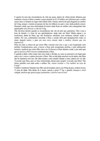E aquela foi uma das circunstâncias da vida nas quais, depois da vitória inicial, tínhamos que
continuar a louvar a Deus e manter a nossa posição na fé. O médico nos informou que o crânio
nunca mais se fecharia no lugar onde tinham feito o buraco através do qual chegaram ao cérebro
de Craig, porque o menino já passara da fase da infância na qual o osso ainda poderia crescer.
Disseram, ainda, que uma extremidade do tumor ainda ficara no cérebro; não conseguiriam tirar
aquela parte sem arriscar a vida de Craig.
Não devemos desistir quando as circunstâncias não vão do jeito que queríamos. Não é essa a
hora de desistir; é a hora de nos aprofundarmos ainda mais em Deus! Minha esposa e eu
resolvemos, diante de Deus, que não ficaríamos satisfeitos com nenhuma solução senão a
melhor. Por isso, continuamos louvando a Deus e crendo nEle para desaparecerem todos os
sinais daquele tumor, e para um osso novo crescer onde o médico dissera que era
impossível.
Deus nos dera a certeza de que nosso filho venceria essa crise e que a sua recuperação seria
perfeita. Continuávamos, pois, a louvar a Deus pela recuperação perfeita, e pelo adolescente
normal e saudável que nosso filho viria a ser. Eu louvava a Deus durante a noite, e por onde quer
que ia, louvava a Ele! Louvava continuamente a Deus.
E quando p diabo vinha contra mim com medo e dúvidas, às vezes eu procurava um lugar para
estar a sós, e orava e cantava louvores a Deus. Não, eu não tinha uma boa voz de cantor, mas Deus
não Se importava com isso. Ele sabia escutar o meu coração! Quanto a mim, cantava em voz alta:
"Louvado seja Deus, pois as Suas misericórdias duram para sempre! Louvado seja Deus! Não
ficarei satisfeito com nada senão o melhor. Pai, vamos receber o Teu melhor na cura de
Craig!"
O diabo é mentiroso! Quando meu filho saiu do hospital, estava com 40 kg de peso, embora tivesse
13 anos de idade. Mas dentro de 6 meses, passou a pesar 57 kg, e quando começou o nível
colegial, resolveu que queria jogar justamente o futebol americanol
 
