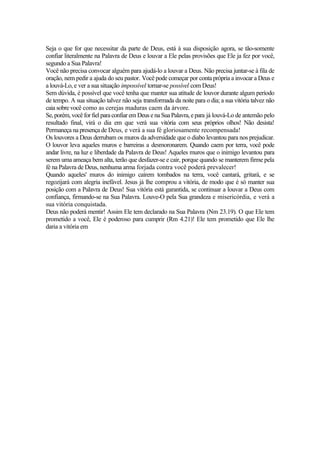 Seja o que for que necessitar da parte de Deus, está à sua disposição agora, se tão-somente
confiar literalmente na Palavra de Deus e louvar a Ele pelas provisões que Ele ja fez por você,
segundo a Sua Palavra!
Você não precisa convocar alguém para ajudá-lo a louvar a Deus. Não precisa juntar-se à fila de
oração, nem pedir a ajuda do seu pastor. Você pode começar por conta própria a invocar a Deus e
a louvá-Lo, e ver a sua situação impossível tornar-se possível com Deus!
Sem dúvida, é possível que você tenha que manter sua atitude de louvor durante algum período
de tempo. A sua situação talvez não seja transformada da noite para o dia; a sua vitória talvez não
caia sobre você como as cerejas maduras caem da árvore.
Se, porém,você forfiel paraconfiar em Deus e naSuaPalavra, epara já louvá-Lo de antemão pelo
resultado final, virá o dia em que verá sua vitória com seus próprios olhos! Não desista!
Permaneça na presença de Deus, e verá a sua fé gloriosamente recompensada!
Os louvores a Deus derrubam os muros da adversidade que o diabo levantou para nos prejudicar.
O louvor leva aqueles muros e barreiras a desmoronarem. Quando caem por terra, você pode
andar livre, na luz e liberdade da Palavra de Deus! Aqueles muros que o inimigo levantou para
serem uma ameaça bem alta, terão que desfazer-se e cair, porque quando se manterem firme pela
fé na Palavra de Deus, nenhuma arma forjada contra você poderá prevalecer!
Quando aqueles' muros do inimigo caírem tombados na terra, você cantará, gritará, e se
regozijará com alegria inefável. Jesus já lhe comprou a vitória, de modo que é só manter sua
posição com a Palavra de Deus! Sua vitória está garantida, se continuar a louvar a Deus com
confiança, firmando-se na Sua Palavra. Louve-O pela Sua grandeza e misericórdia, e verá a
sua vitória conquistada.
Deus não poderá mentir! Assim Ele tem declarado na Sua Palavra (Nm 23.19). O que Ele tem
prometido a você, Ele é poderoso para cumprir (Rm 4.21)! Ele tem prometido que Ele lhe
daria a vitória em
 