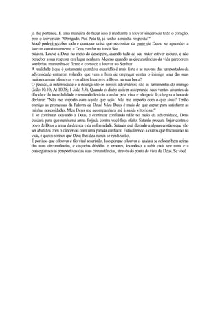 já lhe pertence. E uma maneira de fazer isso é mediante o louvor sincero de todo o coração,
pois o louvor diz: "Obrigado, Pai. Pela fé, já tenho a minha resposta!"
Você poderá receber toda e qualquer coisa que necessitar da parte de Deus, se aprender a
louvar constantemente a Deus e andar na luz da Sua
palavra. Louve a Deus no meio do desespero, quando tudo ao seu redor estiver escuro, e não
perceber a sua resposta em lugar nenhum. Mesmo quando as circunstâncias da vida parecerem
sombrias, mantenha-se firme e comece a louvar ao Senhor.
A realidade é que é justamente quando a escuridão é mais forte e as nuvens das tempestades da
adversidade entrarem rolando, que vem a hora de empregar contra o inimigo uma das suas
maiores armas ofensivas - os altos louvores a Deus na sua boca!
O pecado, a enfermidade e a doença são os nossos adversários; são as ferramentas do inimigo
(João 10.10; At 10.38; 1 João 3.8). Quando o diabo estiver assoprando seus ventos uivantes da
dúvida e da incredulidade e tentando levá-lo a andar pela vista e não pela fé, chegou a hora de
declarar: "Não me importo com aquilo que vejo! Não me importo com o que sinto! Tenho
comigo as promessas da Palavra de Deus! Meu Deus é mais do que capaz para satisfazer as
minhas necessidades. Meu Deus me acompanhará até à saída vitoriosa!"
E se continuar louvando a Deus, e continuar confiando nEle no meio da adversidade, Deus
cuidará para que nenhuma arma forjada contra você faça efeito. Satanás procura forjar contra o
povo de Deus a arma da doença e da enfermidade. Satanás está dizendo a alguns cristãos que vão
ser abatidos com o câncer ou com uma parada cardíaca! Está dizendo a outros que fracassarão na
vida, e que os sonhos que Deus lhes deu nunca se realizarão.
É por isso que o louvor é tão vital ao cristão. Isso porque o louvor o ajuda a se colocar bem acima
das suas circunstâncias, e daquelas dúvidas e temores, levando-o a subir cada vez mais e a
conseguirnovas perspectivas das suas circunstâncias, através do ponto de vista de Deus. Se você
 