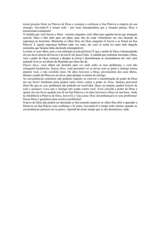 tomar posição firme na Palavra de Deus e começar a confessar a Sua Palavra a respeito da sua
situação, louvando-0 o tempo todo - por mais desesperadora que a situação pareça, Deus a
transformará totalmente!
À medida que você louvar a Deus - mesmo enquanto você olhar para aquelas trevas que ameaçam
cercá-lo, Deus o fará subir para um plano mais alto de onde vislumbrará um raio dourado de
esperança no horizonte. Mantenha os olhos fitos em Deus enquanto O louvar e se firmar na Sua
Palavra! E aquela esperança brilhará cada vez mais, até você se achar no outro lado daquela
montanha que Satanás tinha declarado intransponível.
Levante os seus olhos, pois a sua redenção já está próxima! É que o poder de Deus é desencadeado
em seu favor através do louvor e da sua fé em Jesus Cristo. À medida que continuar louvando a Deus,
verá o poder de Deus começar a dissipar as trevas e desembaraçar as circunstâncias até você estar
andando livre no sol aberto da liberdade que Deus lhe dá.
Depois disso, você olhará em derredor para ver onde estão os seus problemas, e você não
conseguirá localizá-los. Depois disso, você procurará ver as trevas com as quais o inimigo tentou
amarrar você, e não existirão mais. Os altos louvores a Deus, provenientes dos seus lábios,
liberam o poder de Deus em seu favor, para dissipar as tramas do inimigo.
As circunstâncias contrárias não poderão impedir ou estorvar a manifestação do poder de Deus
em seu favor! Nenhuma arma poderá surtir efeito contra o poder de Deus. Satanás procurará
dizer-lhe que os seus problemas não poderão ser resolvidos. Deus, no entanto, poderá livrá-lo de
toda e qualquer coisa que o inimigo tem usado contra você. Você convida o poder de Deus a
operar em seu favor quando tem fé na Sua Palavra e os altos louvores a Deus na sua boca. Ande
na obediência à Palavra de Deus, louve-O, e veja como Deus desembaraçará os seus problemas!
Nosso Deus é grandioso para resolver problemas!
O povo de Deus não poderá ser derrotado se tão-somente mantiver os olhos fitos nEle e aprender a
firmar-se na Sua Palavra com confiança e fé totais, louvando-0 o tempo todo mesmo quando as
circunstâncias parecem ser as piores. Aprendi há muito tempo que se não desistirmos, nada
 