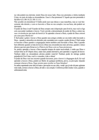 na vida poderá nos derrotar, tendo Deus do nosso lado. Deus nos prometeu a vitória mediante
Cristo, no meio de todas as circunstâncias. Essa é a Sua promessa! E Aquele que tem prometido é
fiel (Rm4.21;Hb 10.23; Hb 11.11).
Não acredito em desistência! O diabo pode usar suas táticas e suas manobras, mas se você tão-
somente não desistir, e com os louvores a Deus no seu coração e na sua boca, não poderá ser
derrotado.
O poder de Deus é real! O poder de Deus sempre está à disposição para livrá-lo, mas você se liga
com esse poder mediante o louvor. Você convida a demonstração do poder de Deus a entrar nas
suas circunstâncias por meio de louvá-Lo! Se aprender a louvar a Deus, o poder de Deus entrará
em cena para libertá-lo!
É fácil pular e gritar e louvar a Deus quando seus amigos cristãos ao seu redor estão louvando a
Deus - quando a atmosfera em derredor está cumulada com a unção e poder divinos. É fácil cantar
os louvores a Deus quando a congregação inteira também está louvando a Deus. Mas é questão
bem diferente quando se trata de louvar a Deus nas circunstâncias mais adversas, quando o único
alicerce que tem para firmar-se é a Palavra de Deus com as Suas promessas.
Se, porém, aprender a louvar a Deus naqueles tempos da maior necessidade, é então que Deus o
tornará forte na fé! Depois disso, nada mais poderá derrotá-lo, pois aprendeu o segredo do louvor.
Nenhum diabo ou circunstância adversa poderá vencê-lo! Nenhum poder do inimigo poderá
prejudicá-lo!EmCristo,vocêéovencedor,enãoavítima!
O poder de Deus vem nos socorrer quando louvamos, pois o louvor é a linguagem da fé. Se você
aprender a louvar a Deus, poderá ser liberto de qualquer problema, prova, ou provação. Quando
começar a louvar a Deus, fique pronto para receber as Suas bênçãos!
Se andou suportando uma série de testes e provações na sua vida, e sentir que já não dá para agüentar
mais nada,comecealouvaraDeus,detodoo seucoração. Conformejá falei muitas vezes,quando o
sobrenatural entra
 