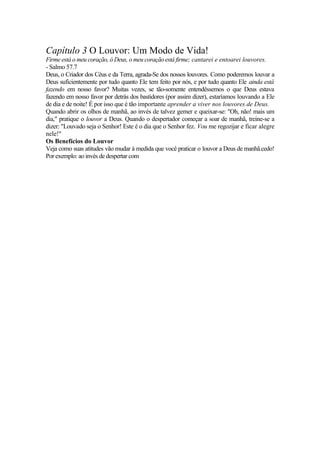 Capítulo 3 O Louvor: Um Modo de Vida!
Firme está o meu coração, ó Deus, o meu coração está firme; cantarei e entoarei louvores.
- Salmo 57.7
Deus, o Criador dos Céus e da Terra, agrada-Se dos nossos louvores. Como poderemos louvar a
Deus suficientemente por tudo quanto Ele tem feito por nós, e por tudo quanto Ele ainda está
fazendo em nosso favor? Muitas vezes, se tão-somente entendêssemos o que Deus estava
fazendo em nosso favor por detrás dos bastidores (por assim dizer), estaríamos louvando a Ele
de dia e de noite! É por isso que é tão importante aprender a viver nos louvores de Deus.
Quando abrir os olhos de manhã, ao invés de talvez gemer e queixar-se: "Oh, não! mais um
dia," pratique o louvor a Deus. Quando o despertador começar a soar de manhã, treine-se a
dizer: "Louvado seja o Senhor! Este é o dia que o Senhor fez. Vou me regozijar e ficar alegre
nele!"
Os Benefícios do Louvor
Veja como suas atitudes vão mudar à medida que você praticar o louvor a Deus de manhã.cedo!
Por exemplo: ao invés de despertar com
 