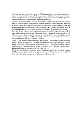 Onde quer que você esteja, poderá louvar ao Senhor, e esse louvor trará encorajamento ao seu
espírito e será uma fonte contínua de força para a sua vida. E o louvor pode transformar a
própria atmosfera espiritual de um lar! Sempre onde abundam os louvores a Deus, prevalece
também uma atmosfera tremendamente inspiradora e entusiasta.
Quer você reconheça esse fato, quer não, louvar a Deus também afeta grandemente as nossas
emoções. Embora sejamos seres espirituais, também temos uma natureza emocional. A natureza
do homem, tanto no nível espiritual quanto no nível emocional, é afetada de modo positivo pelo
seu louvor a Deus. E podemos ajudar a manter as nossas emoções em harmonia com a Palavra de
Deus e estabilizadas pelos louvores que saem do nosso coração - do mais íntimo do nosso ser.
Estou certo de que todos nós temos experimentado o que uma atitude negativa e uma confissão
negativa fazem de mal na nossa vida. Quanto mais falamos a respeito de como nos sentimos mal,
e de como estamos deprimidos, tanto pior se torna a nossa condição. Por outro lado, quanto mais
louvamos a Deus por aquilo que Ele está fazendo em nosso favor, tanto melhor nos sentimos e
tanto mais brilhante a nossa vida começará a parecer.
Louvar a Deus coloca a esperança no lugar do desespero. Louvar a Deus pela Sua bondade
dissipa a dúvida, a depressão e a incredulidade. O louvor é tão importante para o crente,
porque fornece um meio de ajudá-lo a permanecer na fé e a colocar-se acima das emoções
negativas que procuram afundá-lo no lamaçal da dúvida e da incredulidade. E quando estiver
andando na fé, nada lhe será impossível com Deus (Lc 1.37).
Talvez você não sinta que possui tudo quanto desejaria na vida. Poderá até mesmo olhar em
derrèdor e ver outras pessoas que parecem possuir muito mais. Mas, para ter sucesso aos olhos de
Deus, você vai precisar permanecer no lado positivo do seu pensar.
 