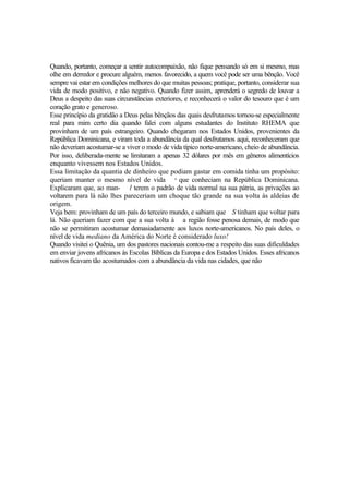 Quando, portanto, começar a sentir autocompaixão, não fique pensando só em si mesmo, mas
olhe em derredor e procure alguém, menos favorecido, a quem você pode ser uma bênção. Você
sempre vai estar em condições melhores do que muitas pessoas; pratique, portanto, considerar sua
vida de modo positivo, e não negativo. Quando fizer assim, aprenderá o segredo de louvar a
Deus a despeito das suas circunstâncias exteriores, e reconhecerá o valor do tesouro que é um
coração grato e generoso.
Esse princípio da gratidão a Deus pelas bênçãos das quais desfrutamos tornou-se especialmente
real para mim certo dia quando falei com alguns estudantes do Instituto RHEMA que
provinham de um país estrangeiro. Quando chegaram nos Estados Unidos, provenientes da
República Dominicana, e viram toda a abundância da qual desfrutamos aqui, reconheceram que
não deveriam acostumar-se a viver o modo de vida típico norte-americano, cheio de abundância.
Por isso, deliberada-mente se limitaram a apenas 32 dólares por mês em gêneros alimentícios
enquanto vivessem nos Estados Unidos.
Essa limitação da quantia de dinheiro que podiam gastar em comida tinha um propósito:
queriam manter o mesmo nível de vida s que conheciam na República Dominicana.
Explicaram que, ao man- l terem o padrão de vida normal na sua pátria, as privações ao
voltarem para lá não lhes pareceriam um choque tão grande na sua volta às aldeias de
origem.
Veja bem: provinham de um país do terceiro mundo, e sabiam que S tinham que voltar para
lá. Não queriam fazer com que a sua volta à a região fosse penosa demais, de modo que
não se permitiram acostumar demasiadamente aos luxos norte-americanos. No país deles, o
nível de vida mediano da América do Norte é considerado luxo!
Quando visitei o Quênia, um dos pastores nacionais contou-me a respeito das suas dificuldades
em enviar jovens africanos às Escolas Bíblicas da Europa e dos Estados Unidos. Esses africanos
nativos ficavam tão acostumados com a abundância da vida nas cidades, que não
 