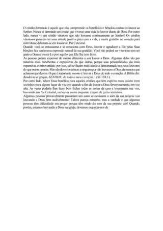 O cristão derrotado é aquele que não compreende os benefícios e bênçãos ocultos no louvor ao
Senhor. Nunca vi derrotado um cristão que vivesse uma vida de louvor diante de Deus. Por outro
lado, nunca vi um cristão vitorioso que não louvasse continuamente ao Senhor! Os cristãos
vitoriosos parecem ter uma atitude positiva para com a vida, e muita gratidão no coração para
com Deus; deleitam-se em louvar ao Pai Celestial.
Quando você se entusiasma e se emociona com Deus, louvar e agradecer a Ele pelas Suas
bênçãos fica sendo uma expressão natural da sua gratidão. Você não poderá ser vitorioso sem ser
grato a Deus e louvá-Lo por aquilo que Ele lhe tem feito.
As pessoas podem expressar de modos diferentes o seu louvor a Deus. Algumas delas são por
natureza mais barulhentas e expressivas do que outras, porque suas personalidades são mais
expansivas e extrovertidas; por isso, talvez façam mais alarde e demonstração nos seus louvores
do queoutraspessoas.Masnãodevemoscriticar aninguémpornãolouvarem a Deus damaneira que
achamos que devem. O que é importante mesmo é louvar a Deus de todo o coração. A Bíblia diz:
Render-te-ei graças, SENHOR, de todo o meu coração... (SI 138.1).
Por outro lado, talvez fosse benéfico para aqueles cristãos que têm espírito mais quieto irem
sozinhos para algum lugar de vez em quando a fim de louvar a Deus fervorosamente, em voz
alta. Às vezes poderia lhes fazer bem fechar todas as portas da casa e levantarem sua voz,
louvando seu Pai Celestial, ou louvar assim enquanto viajam de carro sozinhos.
Algumas pessoas provavelmente passariam um susto se ouvissem o som da sua própria voz
louvando a Deus bem audivelmente! Talvez pareça estranho, mas a verdade é que algumas
pessoas têm dificuldade em pregar porque têm medo do som da sua própria voz! Quando,
porém, estamos louvando a Deus na igreja, devemos esquecer-nos de
 