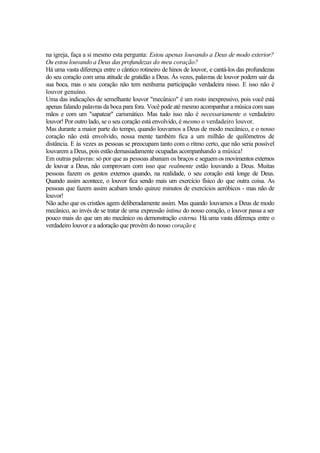 na igreja, faça a si mesmo esta pergunta: Estou apenas louvando a Deus de modo exterior?
Ou estou louvando a Deus das profundezas do meu coração?
Há uma vasta diferença entre o cântico rotineiro de hinos de louvor, e cantá-los das profundezas
do seu coração com uma atitude de gratidão a Deus. Às vezes, palavras de louvor podem sair da
sua boca, mas o seu coração não tem nenhuma participação verdadeira nisso. E isso não é
louvor genuíno.
Uma das indicações de semelhante louvor "mecânico" é um rosto inexpressivo, pois você está
apenas falando palavras da boca para fora. Você pode até mesmo acompanhar a música com suas
mãos e com um "sapatear" carismático. Mas tudo isso não é necessariamente o verdadeiro
louvor! Por outro lado, se o seu coração está envolvido, é mesmo o verdadeiro louvor.
Mas durante a maior parte do tempo, quando louvamos a Deus de modo mecânico, e o nosso
coração não está envolvido, nossa mente também fica a um milhão de quilômetros de
distância. E às vezes as pessoas se preocupam tanto com o ritmo certo, que não seria possível
louvarem a Deus, pois estão demasiadamente ocupadas acompanhando a música!
Em outras palavras: só por que as pessoas abanam os braços e seguemos movimentos externos
de louvar a Deus, não comprovam com isso que realmente estão louvando a Deus. Muitas
pessoas fazem os gestos externos quando, na realidade, o seu coração está longe de Deus.
Quando assim acontece, o louvor fica sendo mais um exercício físico do que outra coisa. As
pessoas que fazem assim acabam tendo quinze minutos de exercícios aeróbicos - mas não de
louvor!
Não acho que os cristãos agem deliberadamente assim. Mas quando louvamos a Deus de modo
mecânico, ao invés de se tratar de uma expressão íntima do nosso coração, o louvor passa a ser
pouco mais do que um ato mecânico ou demonstração externa. Há uma vasta diferença entre o
verdadeiro louvor e a adoração que provêm do nosso coração e
 