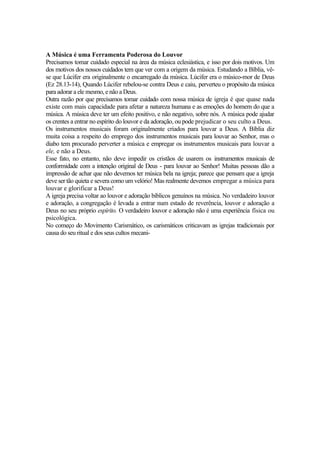 A Música é uma Ferramenta Poderosa do Louvor
Precisamos tomar cuidado especial na área da música eclesiástica, e isso por dois motivos. Um
dos motivos dos nossos cuidados tem que ver com a origem da música. Estudando a Bíblia, vê-
se que Lúcifer era originalmente o encarregado da música. Lúcifer era o músico-mor de Deus
(Ez 28.13-14), Quando Lúcifer rebelou-se contra Deus e caiu, perverteu o propósito da música
para adorar a ele mesmo, e não a Deus.
Outra razão por que precisamos tomar cuidado com nossa música de igreja é que quase nada
existe com mais capacidade para afetar a natureza humana e as emoções do homem do que a
música. A música deve ter um efeito positivo, e não negativo, sobre nós. A música pode ajudar
os crentes a entrar no espírito do louvor e da adoração, ou pode prejudicar o seu culto a Deus.
Os instrumentos musicais foram originalmente criados para louvar a Deus. A Bíblia diz
muita coisa a respeito do emprego dos instrumentos musicais para louvar ao Senhor, mas o
diabo tem procurado perverter a música e empregar os instrumentos musicais para louvar a
ele, e não a Deus.
Esse fato, no entanto, não deve impedir os cristãos de usarem os instrumentos musicais de
conformidade com a intenção original de Deus - para louvar ao Senhor! Muitas pessoas dão a
impressão de achar que não devemos ter música bela na igreja; parece que pensam que a igreja
deve ser tão quieta e severa como um velório! Mas realmente devemos empregar a música para
louvar e glorificar a Deus!
A igreja precisa voltar ao louvor e adoração bíblicos genuínos na música. No verdadeiro louvor
e adoração, a congregação é levada a entrar num estado de reverência, louvor e adoração a
Deus no seu próprio espírito. O verdadeiro louvor e adoração não é uma experiência física ou
psicológica.
No começo do Movimento Carismático, os carismáticos criticavam as igrejas tradicionais por
causa do seu ritual e dos seus cultos mecani-
 