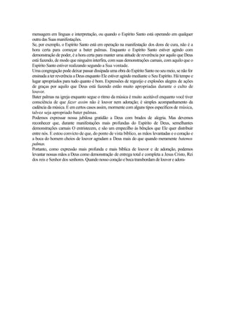 mensagem em línguas e interpretação, ou quando o Espírito Santo está operando em qualquer
outra das Suas manifestações.
Se, por exemplo, o Espírito Santo está em operação na manifestação dos dons de cura, não é a
hora certa para começar a bater palmas. Enquanto o Espírito Santo estiver agindo com
demonstração de poder, é a hora certa para manter uma atitude de reverência por aquilo que Deus
está fazendo, de modo que ninguém interfira, com suas demonstrações carnais, com aquilo que o
Espírito Santo estiver realizando segundo a Sua vontade.
Uma congregação pode deixar passar dissipada uma obra do Espírito Santo no seu meio, se não for
ensinada a ter reverência a Deus enquanto Ele estiver agindo mediante o Seu Espírito. Há tempo e
lugar apropriados para tudo quanto é bom. Expressões de regozijo e explosões alegres de ações
de graças por aquilo que Deus está fazendo estão muito apropriadas durante o culto de
louvor.
Bater palmas na igreja enquanto segue o ritmo da música é muito aceitável enquanto você tiver
consciência de que fazer assim não é louvor nem adoração; é simples acompanhamento da
cadência da música. E em certos casos assim, mormente com alguns tipos específicos de música,
talvez seja apropriado bater palmas.
Podemos expressar nossa jubilosa gratidão a Deus com brados de alegria. Mas devemos
reconhecer que, durante manifestações mais profundas do Espírito de Deus, semelhantes
demonstrações carnais O entristecem, e são um empecilho às bênçãos que Ele quer distribuir
entre nós. E estou convicto de que, do ponto de vista bíblico, as mãos levantadas e o coração e
a boca do homem cheios de louvor agradam a Deus mais do que quando meramente batemos
palmas.
Portanto, como expressão mais profunda e mais bíblica de louvor e de adoração, podemos
levantar nossas mãos a Deus como demonstração de entrega total e completa a Jesus Cristo, Rei
dos reis e Senhor dos senhores. Quando nosso coração e boca transbordam de louvor e adora-
 