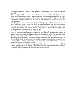 ção, e nosso único desejo é bendizer o santo Nome de Deus, semelhante louvor agrada ao nosso Pai
Celestial.
Percebe a diferença? Creio que se o Corpo de Cristo tomasse cons-I lência da diferença entre o
louvor superficial e mecânico, que é pouco mais do que uma demonstração externa da carne, e o
louvor e adoração genuínos que fluem do coração como demonstração do Espírito e do poder,
Deus levaria o Corpo de Cristo até uma área da demonstração do Espírito que ainda não
experimentamos.
Fica claro que devemos ter consciência de que o diabo quer que os Crentes permaneçam num
estado superficial, carnal e psíquico de louvor, ao invés de entrarem num nível mais profundo
de louvor e adoração orientados e motivados pelo Espírito. Se o inimigo das nossas almas
conseguir nos manter num estado emotivo e superficial de louvor, poderá impedir que
recebamos os benefícios que Deus Pai deseja nos dar.
Não poderemos receber alguns dos benefícios de Deus enquanto permanecermos no âmbito da
carne. Se não avançarmos até ao louvor I adoração mais profundos que provêm do coração do
homem, o Corpo de Cristo fica incapacitado de receber medidas maiores do Seu poder. Jesus
disse que o homem devia adorar a Deus em Espírito e em verdade (João 4.23,24).
Além disso, a comprovação da verdadeiraadoraçâo e do louvor é que nos levam mais perto de
Deus, e não da carne, nem do homem. Por exemplo: na igreja onde as pessoas cantam louvores
a Deus, podemos simplesmente fechar os nossos olhos e nos esquecer dos cantores, e só prestar
atenção às palavras, e assim adorar a Deus.
A música que foi escrita especificamente para glorificar a Deus leva-nos para mais perto dEle. O
Espírito de Deus pode vir aos músicos e eapacitá-los a tocar um cântico espiritual sob a orientação
e inspiração do Espírito, para ser desfrutado pela congregação inteira.
 