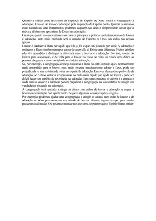 Quando a música desse tipo provir da inspiração do Espírito de Deus, levará a congregação à
adoração. Trata-se de louvor e adoração pela inspiração do Espírito Santo. Quando os músicos
estão tocando os seus instrumentos, podemos esquecer-nos deles e simplesmente deixar que a
música divina nos aproxime de Deus em adoração.
Creio que quanto mais nos alinharmos com os princípios e práticas neotestamentários de louvor
e adoração, tanto mais profunda será a atuação do Espírito de Deus nos cultos nas nossas
igrejas.
Louvar é enaltecer a Deus por aquilo que Ele já fez e que está fazendo por você. A adoração é
enaltecer a Deus simplesmente por causa de quem Ele é. Existe uma diferença. Muitos cristãos
não têm aprendido a distinguir a diferença entre o louvor e a adoração. Por isso, mudar do
louvor para a adoração, e de volta para o louvor no meio do culto, às vezes torna difícil às
pessoas chegarem a uma condição de verdadeira adoração.
Se, por exemplo, a congregação começa louvando a Deus no estilo robusto que é normalmente
mais apropriado para o louvor, mas então procura imediatamente adorar a Deus, pode ser
prejudicada na sua tentativa de entrar no espírito da adoração. Uma vez alcançado o piná-culo da
adoração, se o ritmo voltar a ser apressado no estilo mais rápido que ajuda no louvor - pode ser
difícil haver um espírito de reverência na adoração. Em outras palavras: o vaivém e a entrada e
saída entre o louvor e a adoração podem prejudicar a congregação na sua tentativa de atingir um
verdadeiro pináculo na adoração.
A congregação será ajudada a atingir as alturas nos cultos de louvor e adoração se seguir a
liderança e orientação do Espírito Santo. Seguem algumas considerações singelas.
Por exemplo: podemos ajudar uma congregação a atingir as alturas num culto de louvor e de
adoração se todos permanecerem em atitude de louvor durante algum tempo, para então
passarem à adoração. Ou podem continuar nos louvores, se parecer que o Espírito Santo estiver
 