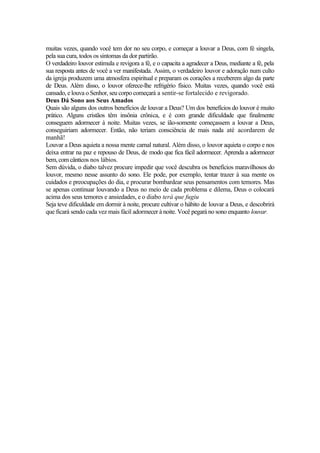 muitas vezes, quando você tem dor no seu corpo, e começar a louvar a Deus, com fé singela,
pela sua cura, todos os sintomas da dor partirão.
O verdadeiro louvor estimula e revigora a fé, e o capacita a agradecer a Deus, mediante a fé, pela
sua resposta antes de você a ver manifestada. Assim, o verdadeiro louvor e adoração num culto
da igreja produzem uma atmosfera espiritual e preparam os corações a receberem algo da parte
de Deus. Além disso, o louvor oferece-lhe refrigério físico. Muitas vezes, quando você está
cansado, e louva o Senhor, seu corpo começará a sentir-se fortalecido e revigorado.
Deus Dá Sono aos Seus Amados
Quais são alguns dos outros benefícios de louvar a Deus? Um dos benefícios do louvor é muito
prático. Alguns cristãos têm insônia crônica, e é com grande dificuldade que finalmente
conseguem adormecer à noite. Muitas vezes, se íão-somente começassem a louvar a Deus,
conseguiriam adormecer. Então, não teriam consciência de mais nada até acordarem de
manhã!
Louvar a Deus aquieta a nossa mente carnal natural. Além disso, o louvor aquieta o corpo e nos
deixa entrar na paz e repouso de Deus, de modo que fica fácil adormecer. Aprenda a adormecer
bem, com cânticos nos lábios.
Sem dúvida, o diabo talvez procure impedir que você descubra os benefícios maravilhosos do
louvor, mesmo nesse assunto do sono. Ele pode, por exemplo, tentar trazer à sua mente os
cuidados e preocupações do dia, e procurar bombardear seus pensamentos com temores. Mas
se apenas continuar louvando a Deus no meio de cada problema e dilema, Deus o colocará
acima dos seus temores e ansiedades, e o diabo terá que fugiu
Seja teve dificuldade em dormir à noite, procure cultivar o hábito de louvar a Deus, e descobrirá
que ficará sendo cada vez mais fácil adormecer à noite. Você pegará no sono enquanto louvar.
 