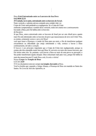 Deus Está Entronizado entre os Louvores do Seu Povo
SALMOS 22.33
33 Contudo, tu és santo, entronizado entre os louvores de Israel.
Neste versículo, o salmista está nos contando uma verdade vital, e o
Corpo de Cristo sairá perdendo se a negligenciar. Se o Corpo de Cristo
realmente compreendesse o sentido desse versículo, todos nós estaría mos continuamente
louvando a Deus, pois Ele habita entre os louvores
do Seu povo.
Já que Deuss estava entronizado entre os louvores de Israel por ser este oSeu8 povo, quanto
mais Ele está entronizado entre os louvores do povo que nasceunasceu de novo em Cristo! Nós,
os crentes, certamente somos o povo de Deus!
você quer trazer a Presença e o poder de Deus para seu meio, a fim de transformsr qualquer
circunstância ou dificuldade que esteja entrentando a vida, comece a louvar a Deus
continuamente, de todo o coração.
O louvor é um principio importante que o Corpo de Cristo tem negligenciado, porque os
crentes não têm entendido muito bem que Deus Se entroniza no meio dos nossos louvores, que
Ele habita entre eles. Se, portanto, você louvar a Deus no meio de uma prova ou provação, o
Seu poder transformará aquela situação. Deus solucionará tudo para voces
porque Ele habita no
meio dos nossos louvores! E onde Deus está, lá está a vitória!
Nosso Corpo é o Templo de Deus
LUCAS 24.53
53 E [os discípulos] estavam sempre no templo, louvando a Deus.
Você se lembra que, segundo a Antiga Aliança, a Presença de Deus era mantida no Santo dos
Santos. No Livro de Atos dos Apóstolos, os
 