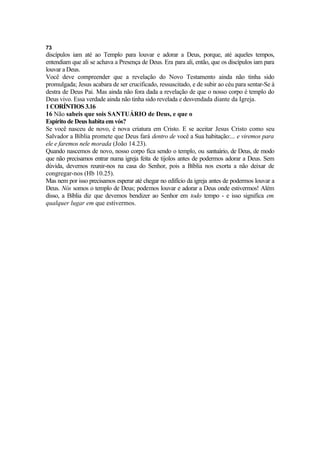 73
discípulos iam até ao Templo para louvar e adorar a Deus, porque, até aqueles tempos,
entendiam que ali se achava a Presença de Deus. Era para ali, então, que os discípulos iam para
louvar a Deus.
Você deve compreender que a revelação do Novo Testamento ainda não tinha sido
promulgada; Jesus acabara de ser crucificado, ressuscitado, e de subir ao céu para sentar-Se à
destra de Deus Pai. Mas ainda não fora dada a revelação de que o nosso corpo é templo do
Deus vivo. Essa verdade ainda não tinha sido revelada e desvendada diante da Igreja.
1 CORÍNTIOS 3.16
16 Não sabeis que sois SANTUÁRIO de Deus, e que o
Espírito de Deus habita em vós?
Se você nasceu de novo, é nova criatura em Cristo. E se aceitar Jesus Cristo como seu
Salvador a Bíblia promete que Deus fará dentro de você a Sua habitação:... e viremos para
ele e faremos nele morada (João 14.23).
Quando nascemos de novo, nosso corpo fica sendo o templo, ou santuário, de Deus, de modo
que não precisamos entrar numa igreja feita de tijolos antes de podermos adorar a Deus. Sem
dúvida, devemos reunir-nos na casa do Senhor, pois a Bíblia nos exorta a não deixar de
congregar-nos (Hb 10.25).
Mas nem por isso precisamos esperar até chegar no edifício da igreja antes de podermos louvar a
Deus. Nós somos o templo de Deus; podemos louvar e adorar a Deus onde estivermos! Além
disso, a Bíblia diz que devemos bendizer ao Senhor em todo tempo - e isso significa em
qualquer lugar em que estivermos.
 