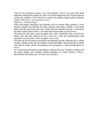 Antes de essa missionária começar a sua "cura mediante o louvor," seu corpo tinha ficado
totalmente coberto pelas manchas da varíola! Você pode imaginar tal coisa? O corpo coberto de
varíola, mas, mediante o louvor fervoroso e sincero, saiu andando daquele quarto, totalmente
curada! Tinha feito a cura mediante o louvor.
Súplicas vs. Ações de Graças
Existe uma anedota humorística que demonstra como ao homem faltam gratidão e louvor
genuínos. Segundo essa historieta, dois anjos visitavam a terra todas as manhãs. E, nesse conto,
cada um dos dois anjos levava uma cesta, e andava pela terra enchendo essa cesta. A cesta de um
dos anjos era para coletar pedidos, e a do outro anjo era para coletar agradecimentos.
Não demorava muito para a cesta dos pedidos ficar cheia e transbordar. Mas, no fim do dia,
quando esses dois anjos voltavam ao Céu, o anjo com a cesta dos agradecimentos tinha
meramente uns dois ou três "muito obrigado" na sua cesta.
Fica claro que isso não passa de uma estória, uma ilustração; por mais válida que seja a verdade
ilustrada, o próprio evento não tem nenhuma comprovação bíblica. Mas não duvido que aponta
certa culpa de muitos cristãos: são grandiosos nas suas petições, e ficam devendo quanto ao
louvor.
Se a raça humana tão-somente compreendesse o poder de Deus que é liberado na oração, creio
que aquela situação seria invertida: seríamos grandiosos nos nossos louvores a Deus, e
provavelmente não teríamos que Lhe fazer tantos pedidos!
 