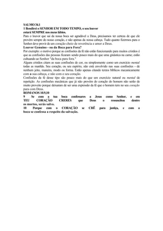 SALMO34.1
1 Bendirei o SENHOR EM TODO TEMPO, o seu louvor
estará SEMPRE nos meus lábios.
Para o louvor que sai da nossa boca ser agradável a Deus, precisamos ter certeza de que ele
provém sempre do nosso coração, e não apenas da nossa cabeça. Tudo quanto fizermos para o
Senhor deve provir de um coração cheio de reverência e amor a Deus.
Louvor Genuíno - ou da Boca para Fora?
Por exemplo: o motivo porque as confissões da fé não estão funcionando para muitos cristãos é
que as confissões das pessoas ficaram sendo pouco mais do que uma ginástica na carne; estão
cultuando ao Senhor "da boca para fora."
Alguns cristãos citam as suas confissões de cor, ou simplesmente como um exercício mental
todas as manhãs. Seu coração, ou seu espírito, não está envolvido nas suas confissões - de
nenhum jeito, maneira, modo ou forma. Estão apenas citando textos bíblicos mecanicamente
com a sua cabeça, e não com o seu coração.
Confissões da fé desse tipo são pouco mais do que um exercício natural ou mental de
repetição. As confissões mecânicas que já não provêm do coração do homem não serão de
muito proveito porque deixaram de ser uma expressão da fé que o homem tem no seu coração
para com Deus.
ROMANOS 10.9,10
9 Se com a tua boca confessares a Jesus como Senhor, e em
TEU CORAÇÃO CRERES que Deus o ressuscitou dentre
os mortos, serás salvo.
10 Porque com o CORAÇÃO se CRÊ para justiça, e com a
boca se confessa a respeito da salvação.
 