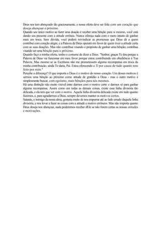 Deus nos tem abençoado tão graciosamente, e nossa oferta deve ser feita com um coração que
deseja abençoar o próximo.
Quando seu único motivo ao fazer uma doação é receber uma bênção para si mesmo, você está
dando seu presente com a atitude errônea. Nunca ofereça nada com o mero intuito de ganhar
mais em troca. Sem dúvida, você poderá reivindicar as promessas que Deus dá a quem
contribui com coração alegre, e a Palavra de Deus operará em favor de quem tiver a atitude certa
com as suas doações. Mas não contribua visando o propósito de ganhar uma bênção; contribua
visando ser uma bênção para o próximo.
Quando faço a minha oferta, tenho o costume de dizer a Deus: "Senhor, graças Te dou porque a
Palavra de Deus vai funcionar em meu favor porque estou contribuindo em obediência à Tua
Palavra. Mas mesmo se as Escrituras não me prometessem alguma recompensa em troca da
minha contribuição, ainda Te daria, Pai. Estou oferecendo a Ti por causa de tudo quanto tens
feito por mim."
Percebe a diferença? O que importa a Deus é o motivo do nosso coração. Um desses motivos é
sermos uma bênção ao próximo como atitude de gratidão a Deus - mas o outro motivo é
simplesmente buscar, com egoísmo, mais bênçãos para nós mesmos.
Há uma distinção não muito visível entre darmos com o motivo certo e darmos só para ganhar
alguma recompensa. Assim como em todas as demais coisas, existe essa linha divisória tão
delicada, e ela tem que ver com o motivo. Aquela linha divisória delicada existe em tudo quanto
fazemos, e, para agradarmos a Deus, sempre devemos manter os motivos certos.
Satanás, o inimigo da nossa alma, gostaria muito de nos empurrar até ao lado errado daquela linha
divisória, e nos levar a fazer as coisas com a atitude e motivo errôneos. Mas não importa quanto
Deus deseja nos abençoar, nada poderemos receber dEle se não forem certas as nossas atitudes
e motivações.
 