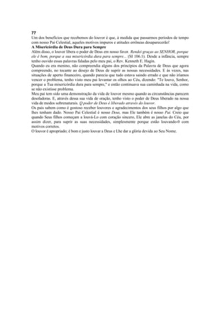 77
Um dos benefícios que recebemos do louvor é que, à medida que passarmos períodos de tempo
com nosso Pai Celestial, aqueles motivos impuros e atitudes errôneas desaparecerão!
A Misericórdia de Deus Dura para Sempre
Além disso, o louvor libera o poder de Deus em nosso favor. Rendei graças ao SENHOR, porque
ele é bom, porque a sua misericórdia dura para sempre... (SI 106.1). Desde a infância, sempre
tenho ouvido essas palavras faladas pelo meu pai, o Rev. Kenneth E. Hagin.
Quando eu era menino, não compreendia alguns dos princípios da Palavra de Deus que agora
compreendo, no tocante ao desejo de Deus de suprir as nossas necessidades. E às vezes, nas
situações de aperto financeiro, quando parecia que tudo estava saindo errado e que não iríamos
vencer o problema, tenho visto meu pai levantar os olhos ao Céu, dizendo: "Te louvo, Senhor,
porque a Tua misericórdia dura para sempre," e então continuava sua caminhada na vida, como
se não existisse problema.
Meu pai tem sido uma demonstração da vida de louvor mesmo quando as circunstâncias parecem
desoladoras. E, através dessa sua vida de oração, tenho visto o poder de Deus liberado na nossa
vida de modos sobrenaturais. Q poder de Deus é liberado através do louvor.
Os pais sabem como é gostoso receber louvores e agradecimentos dos seus filhos por algo que
lhes tenham dado. Nosso Pai Celestial é nosso Deus, mas Ele também é nosso Pai. Creio que
quando Seus filhos começam a louvá-Lo com coração sincero, Ele abre as janelas do Céu, por
assim dizer, para suprir as suas necessidades, simplesmente porque estão louvando-0 com
motivos corretos.
O louvor é apropriado; é bom e justo louvar a Deus e Lhe dar a glória devida ao Seu Nome.
 
