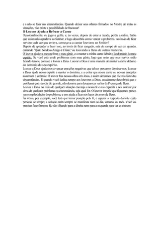 e a não se fixar nas circunstâncias. Quando deixar seus olhares firmados no Mestre de todas as
situações, não existe a possibilidade de fracassar!
O Louvor Ajuda a Refrear a Carne
Ocasionalmente, eu jogava golfe, e, às vezes, depois de errar a tacada, perdia a calma. Sabia
que assim não agradava ao Senhor, e logo descobria como vencer o problema. Ao invés de ficar
nervoso cada vez que errava, começava a cantar louvores ao Senhor!
Depois de aprender a fazer isso, ao invés de ficar zangado, saía do campo de vez em quando,
cantando "QuãobondosoAmigo éCristo,"ou louvando a Deus de outras maneiras.
O louvor ajudava-me a refrear o meu gênio ,e a manter a minha carne debaixo do domínio do meu
espírito. Se você está tendo problemas com mau gênio, logo que notar que seus nervos estão
ficando tensos, comece a louvar a Deus. Louvar a Deus é uma maneira de manter a carne debaixo
do domínio do seu espírito.
Louvar a Deus ajuda-nos a vencer emoções negativas que talvez procurem dominar-nos. Louvar
a Deus ajuda nosso espírito a manter o domínio, e a evitar que nossa carne ou nossas emoções
assumam o controle. O louvor fixa nossos olhos em Jesus, e assim deixamos que Ele nos livre das
circunstâncias. E quando você dedica tempo aos louvores a Deus, usualmente descobrirá que o
problema que parecia tão grande, não demora para desaparecer na luz da Presença de Deus.
Louvar a Deus no meio de qualquer situação encoraja a nossa fé e nos capacita a nos colocar por
cima de qualquer problema ou circunstância, seja qual for. O louvor impede que fiquemos presos
nas complexidades do problema, e nos ajuda a ficar nos laços do amor de Deus.
Às vezes, por exemplo, você terá que tomar posição pela fé, e esperar a resposta durante certo
período de tempo; a solução nem sempre se manifesta num só dia, semana, ou mês. Você vai
precisar ficar firme na fé, não olhando para a direita nem para a esquerda para ver as circuns
 