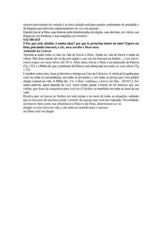 simcero proveniente do coração é a única solução real para aqueles sentimentos de ansiedade e
de fraqueza que todos nós experimentamos de vez em quando.
Quando louvar a Deus,suas tristezas serão transformadas em alegria, suas derrotas, em vitória, sua
fraquezas, em fortaleza, e suas tragédias em triunfos.
SALMO 43.5
5 Por que estás abatida, ó minha alma? por que te perturbas dentro de mim? Espera em
Deus, pois aindaolouvarei, a ele, meu auxílio e Deus meu.
Andando no Louvor
Aprenda a andar todos os dias na vida de louvar a Deus. Andar na vida de louvor é andar na
vitória. Não deixe passar um só dia sem erguer a sua voz em louvores ao Senhor:... o seu louvor
estará sempre nos meus lábios (SI 34.1). Além disso, louvar a Deus é ser praticante da Palavra
(Tg 1.22), e a Bíblia diz que o praticante da Palavra será abençoado em todas as suas obras (Tg
1.25).
Considere outra coisa: Jesus já derrotou o inimigo na Cruz do Calvá-rio.A vitória já foiganha para
você em todas as circunstâncias, em todas as provações, e em todas as provas que você poderá
chegar a passar na vida. A Bíblia diz: A ti, ó Deus, confiança, e louvor em Sião... (SI 65.1). Em
outras palavras, agora depende de você, como crente, passar a louvar de tal maneira que sua
vitória, que Jesus já conquistou para você no ( Calvário, se manifeste em todas as áreas da sua
vida!
Resolva que vai louvar ao Senhor em todo tempo e no meio de todas as situações, sabendo
que os louvores da sua boca trarão o triunfo do sucesso que você tem esperado. Na realidade,
seu louvor, bem como sua obediência à Palavra de Deus, determinam se vai
atingirr os seus alvos na vida, e até onde no caminho para o sucesso
em Deus você vai chegar.
 