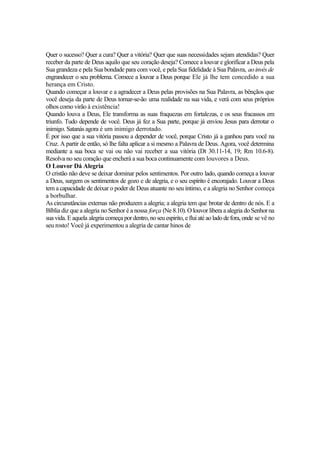 Quer o sucesso? Quer a cura? Quer a vitória? Quer que suas necessidades sejam atendidas? Quer
receber da parte de Deus aquilo que seu coração deseja? Comece a louvar e glorifícar a Deus pela
Sua grandeza e pela Sua bondade para com você, e pela Sua fidelidade à Sua Palavra, ao invés de
engrandecer o seu problema. Comece a louvar a Deus porque Ele já lhe tem concedido a sua
herança em Cristo.
Quando começar a louvar e a agradecer a Deus pelas provisões na Sua Palavra, as bênçãos que
você deseja da parte de Deus tornar-se-ão uma realidade na sua vida, e verá com seus próprios
olhos como virão à existência!
Quando louva a Deus, Ele transforma as suas fraquezas em fortalezas, e os seus fracassos em
triunfo. Tudo depende de você. Deus já fez a Sua parte, porque já enviou Jesus para derrotar o
inimigo. Satanás agora é um inimigo derrotado.
É por isso que a sua vitória passou a depender de você, porque Cristo já a ganhou para você na
Cruz. A partir de então, só lhe falta aplicar a si mesmo a Palavra de Deus. Agora, você determina
mediante a sua boca se vai ou não vai receber a sua vitória (Dt 30.11-14, 19; Rm 10.6-8).
Resolva no seu coração que encherá a sua boca continuamente com louvores a Deus.
O Louvor Dá Alegria
O cristão não deve se deixar dominar pelos sentimentos. Por outro lado, quando começa a louvar
a Deus, surgem os sentimentos de gozo e de alegria, e o seu espírito é encorajado. Louvar a Deus
tem a capacidade de deixar o poder de Deus atuante no seu íntimo, e a alegria no Senhor começa
a borbulhar.
As circunstâncias externas não produzem a alegria; a alegria tem que brotar de dentro de nós. E a
Bíblia diz que a alegria no Senhor é a nossa força (Ne 8.10). O louvor libera a alegria do Senhor na
sua vida. E aquela alegria começa pordentro,noseuespirito, e flui até aolado defora, onde se vê no
seu rosto! Você já experimentou a alegria de cantar hinos de
 
