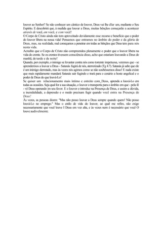 louvor ao Senhor? Se não conhecer um cântico de louvor, Deus vai lhe dlar um, mediante o Seu
Espírito. E descobrirá que, à medida que louvar a Deus, muitas bênçãos começarão a acontecer
através de você, em você, e com você!
O Corpo de Cristo ainda não tem aproveitado devidamente esse recurso e benefício que o poder
do louvor libera na nossa vida! Pensamos que entramos no âmbito do poder e da glória de
Deus, mas, na realidade, mal começamos a penetrar em todas as bênçãos que Deus tem para nós
nesta vida.
Acredito que o Corpo de Cristo não compreendeu plenamente o poder que o louvor libera na
vida do crente. Se os crentes tivessem consciência disso, acho que estariam louvando a Deus de
manhã, de tarde e de noite!
Quando, por exemplo, o inimigo se levantar contra nós como torrente impetuosa, veremos que - se
aprendermos a louvar a Deus - Satanás fugirá de nós, aterrorizado (Tg 4.7). Satanás já sabe que ele
é um inimigo derrotado, mas às vezes nós agimos como se não soubéssemos disso! E nada existe
que mais rapidamente mandará Satanás sair fugindo e trará para o cenário a hoste angelical e o
poder de Deus do que louvá-Lo!
Se quiser um relacionamento mais íntimo e estreito com_Deus, aprenda a louvá-Lo em
todas as ocasiões. Seja qual for a sua situação, o louvor o transporta para o âmbito em que - pela fé
- vê Deus operando |m seu favor. E o louvor o introduz na Presença de Deus, e assim a dúvida,
a incredulidade, a depressão e o medo precisam fugir quando você entra na Presença de
Deus!
Às vezes, as pessoas dizem: "Mas não posso louvar a Deus sempre quando quero! Não posso
louvá-Lo no emprego." Mas o estilo de vida do louvor, ao qual me refiro, não exige
necessariamente que você louve I Deus em voz alta, e às vezes nem é necessário que você O
louve audivelmente.
 